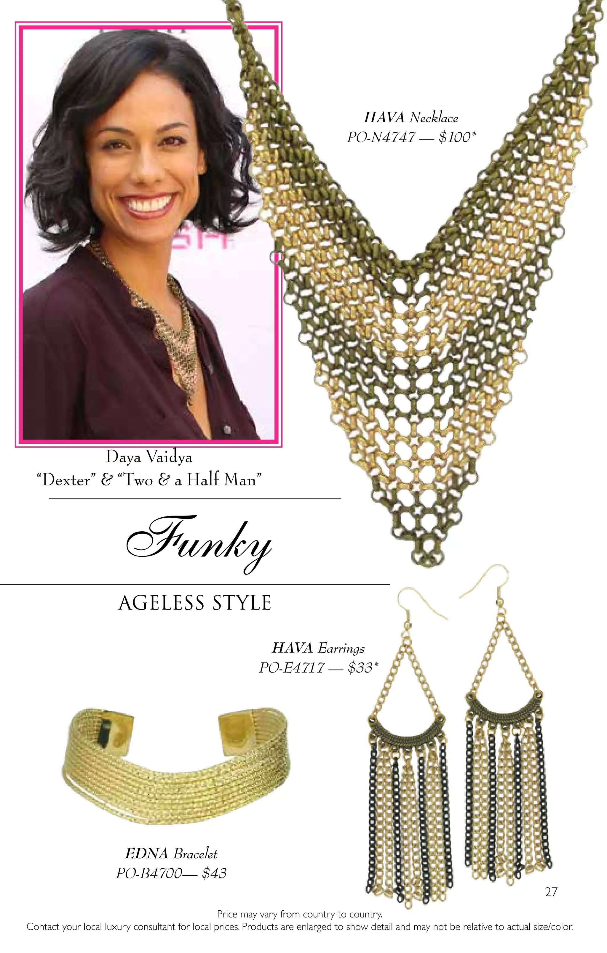 27
Funky
ageless style
HAVA Necklace
PO-N4747 — $100*
HAVA Earrings
PO-E4717 — $33*
Price may vary from country to country.
Contact your local luxury consultant for local prices. Products are enlarged to show detail and may not be relative to actual size/color.
EDNA Bracelet
PO-B4700— $43
Daya Vaidya
“Dexter” & “Two & a Half Man”
 