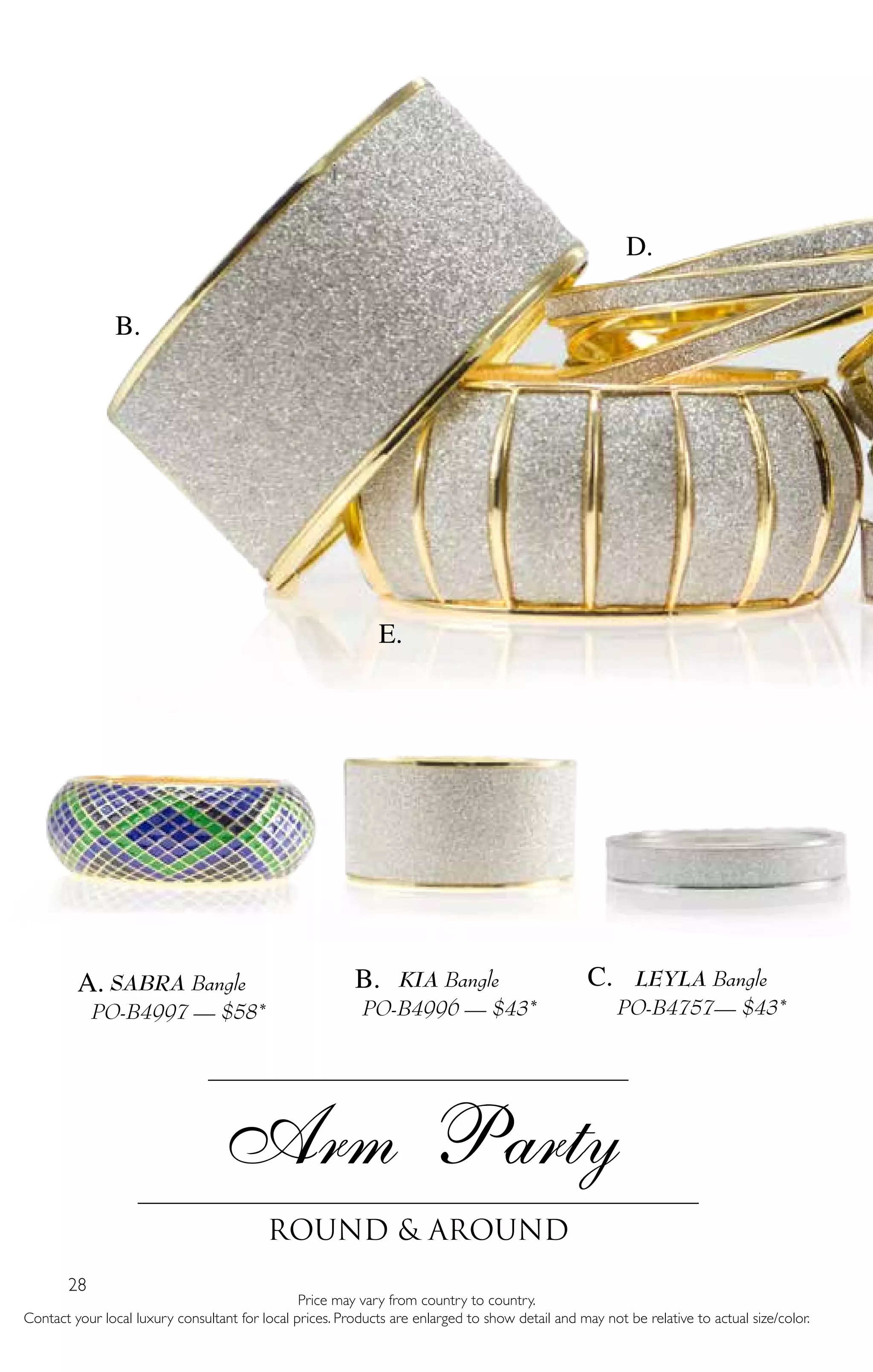 28
Price may vary from country to country.
Contact your local luxury consultant for local prices. Products are enlarged to show detail and may not be relative to actual size/color.
Arm Party
Round & around
LEYLA Bangle
PO-B4757— $43*
SABRA Bangle
PO-B4997 — $58*
i
KIA Bangle
PO-B4996 — $43*
B.
D.
E.
A. B. C.
 