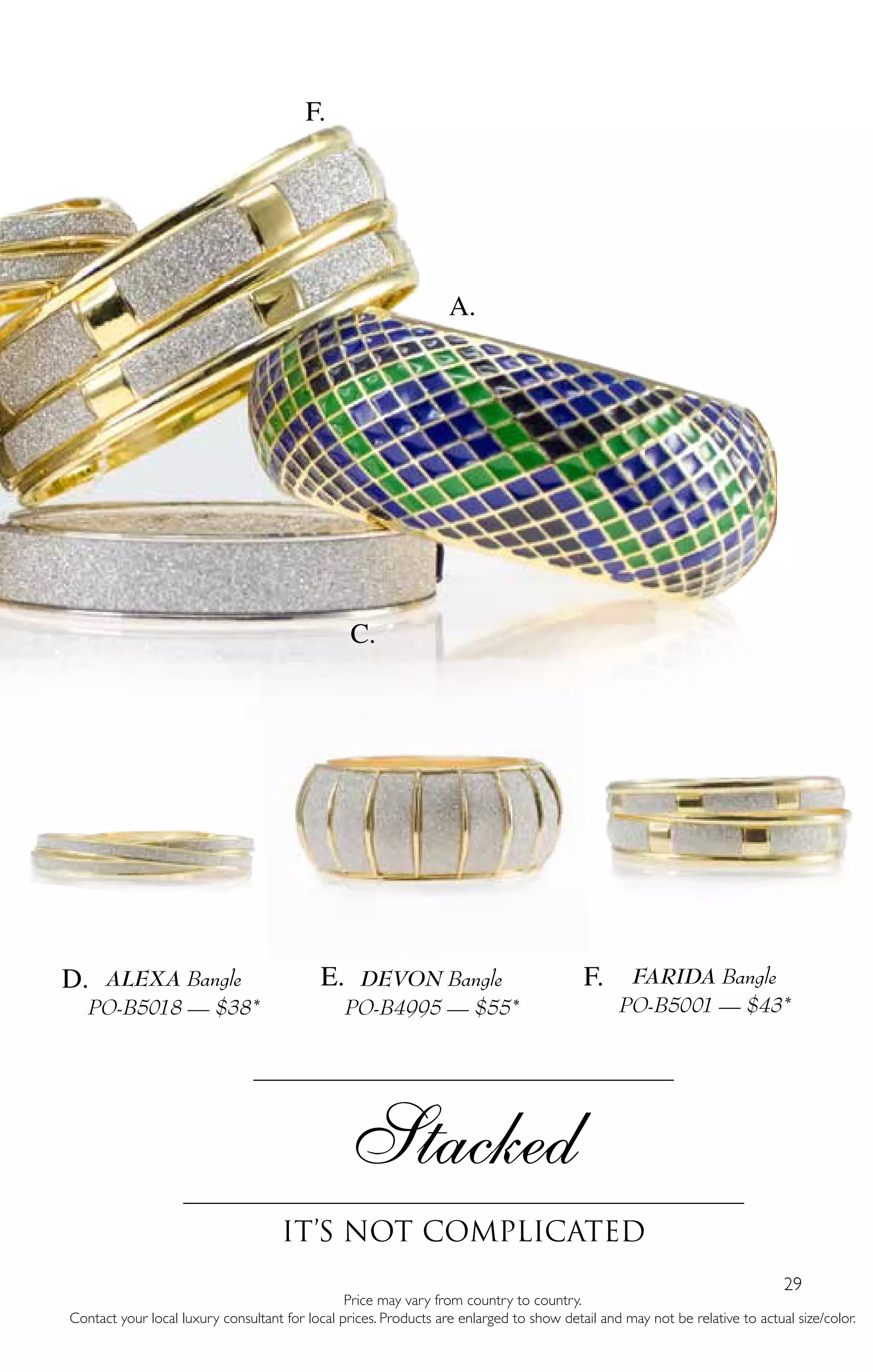 29
DEVON Bangle
PO-B4995 — $55*
Price may vary from country to country.
Contact your local luxury consultant for local prices. Products are enlarged to show detail and may not be relative to actual size/color.
Stacked
It’s Not complicated
ALEXA Bangle
PO-B5018 — $38*
FARIDA Bangle
PO-B5001 — $43*
A.
F.
D. E. F.
C.
 