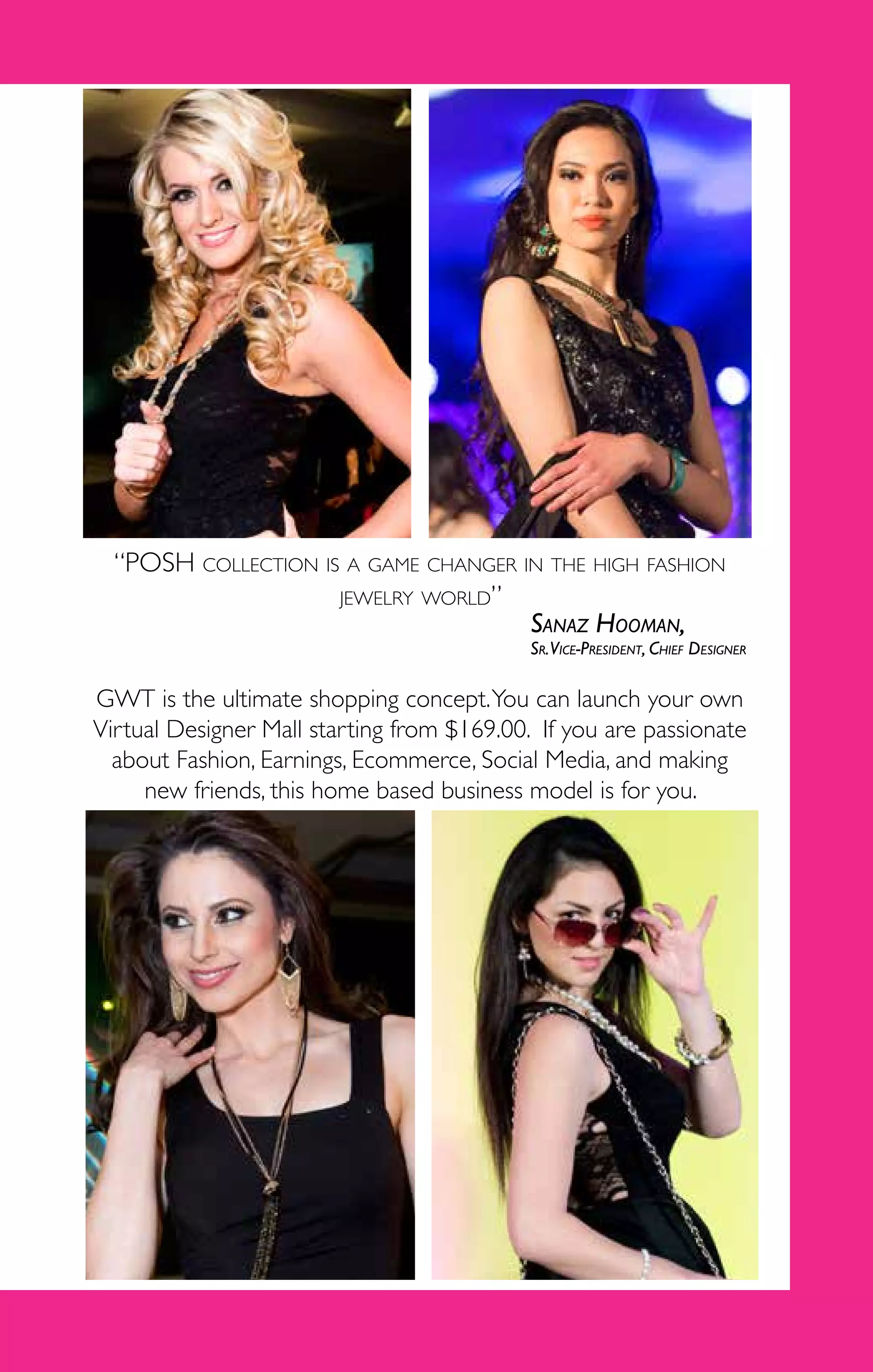 3
GWT is the ultimate shopping concept.You can launch your own
Virtual Designer Mall starting from $169.00. If you are passionate
about Fashion, Earnings, Ecommerce, Social Media, and making
new friends, this home based business model is for you.
“POSH collection is a game changer in the high fashion
jewelry world”
Sanaz Hooman,
Sr.Vice-President, Chief Designer
 