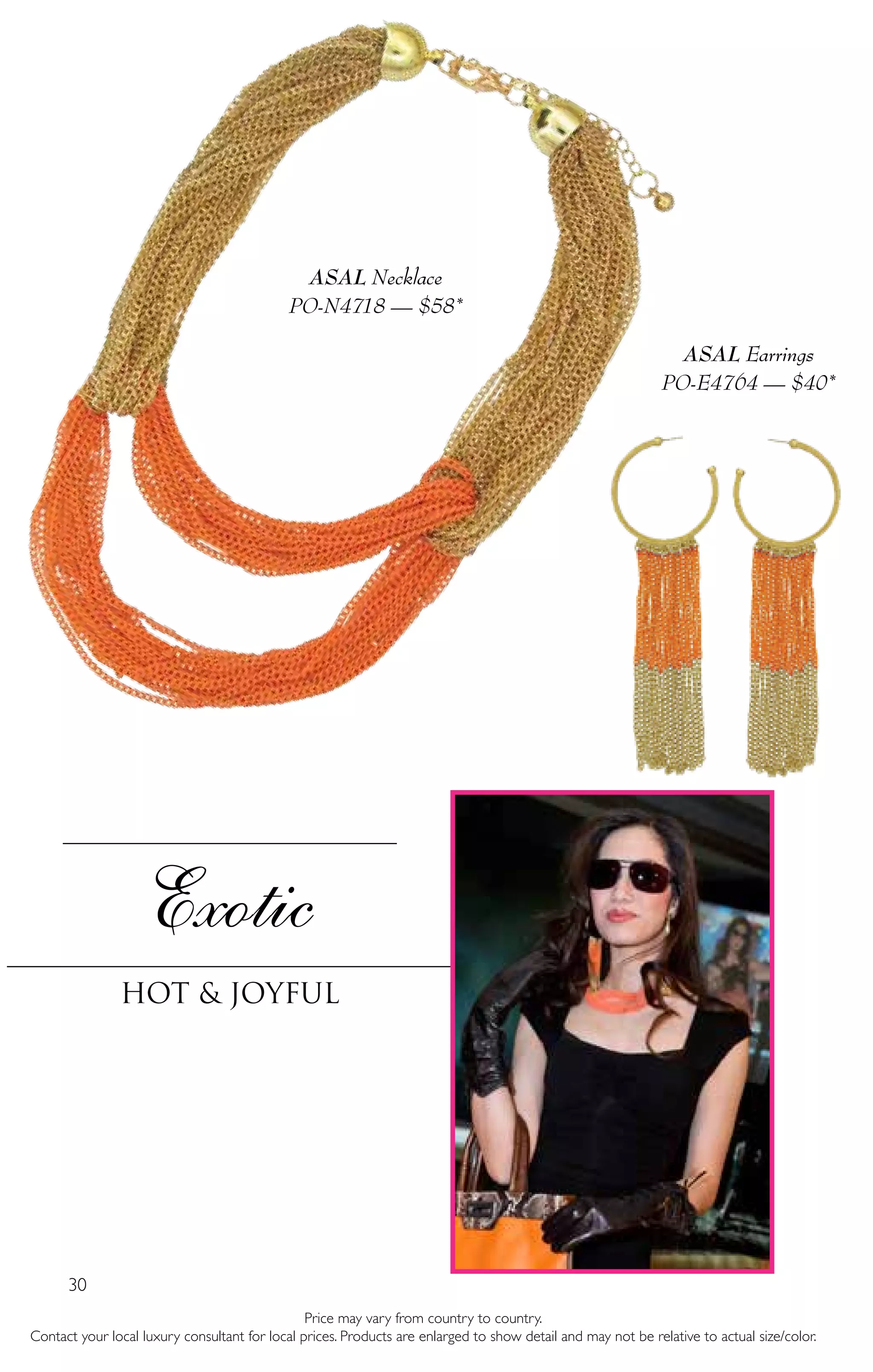 30
Price may vary from country to country.
Contact your local luxury consultant for local prices. Products are enlarged to show detail and may not be relative to actual size/color.
Exotic
Hot & Joyful
ASAL Necklace
PO-N4718 — $58*
ASAL Earrings
PO-E4764 — $40*
 
