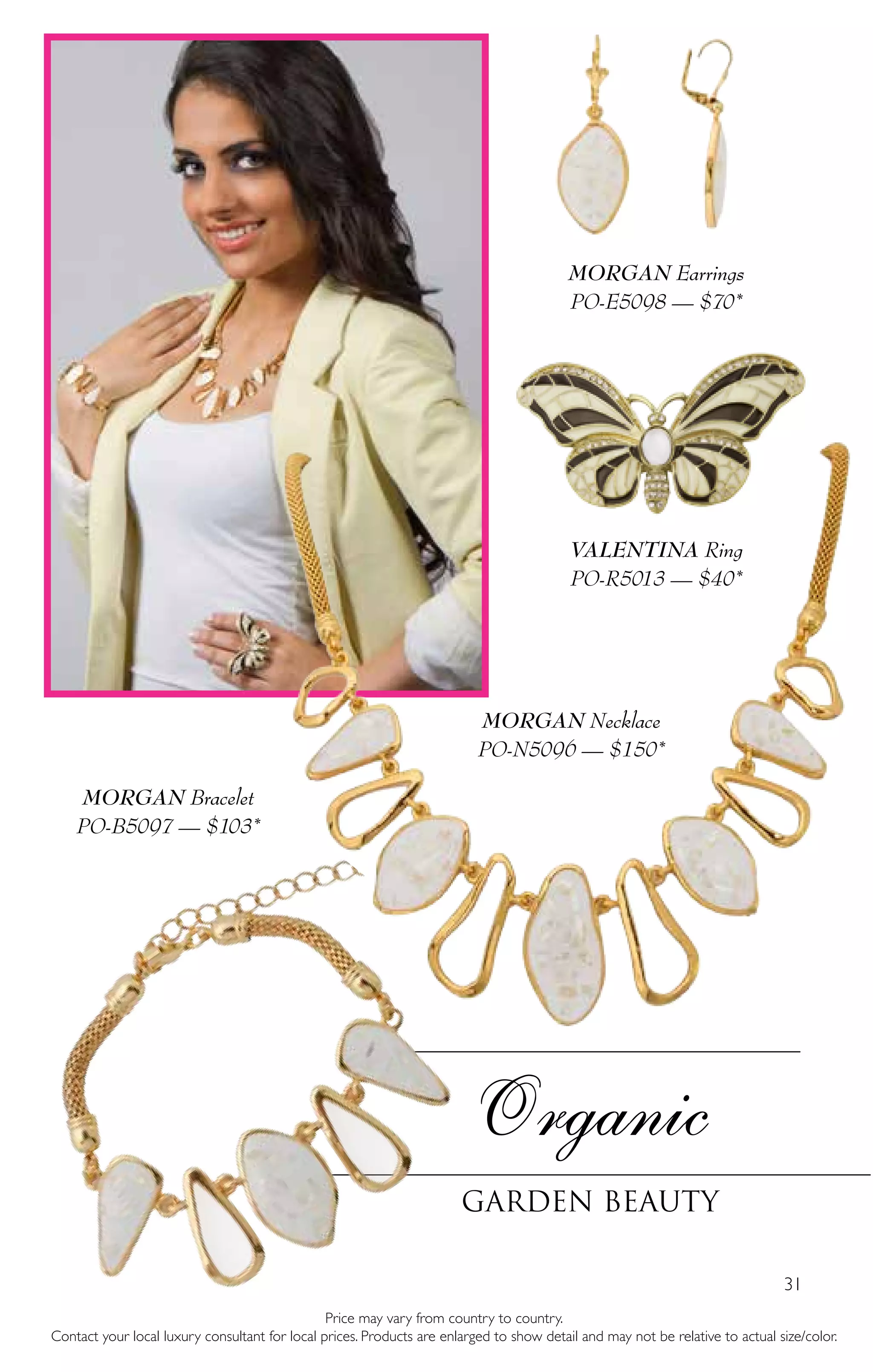 31
Organic
Garden Beauty
Price may vary from country to country.
Contact your local luxury consultant for local prices. Products are enlarged to show detail and may not be relative to actual size/color.
MORGAN Necklace
PO-N5096 — $150*
MORGAN Bracelet
PO-B5097 — $103*
VALENTINA Ring
PO-R5013 — $40*
MORGAN Earrings
PO-E5098 — $70*
 