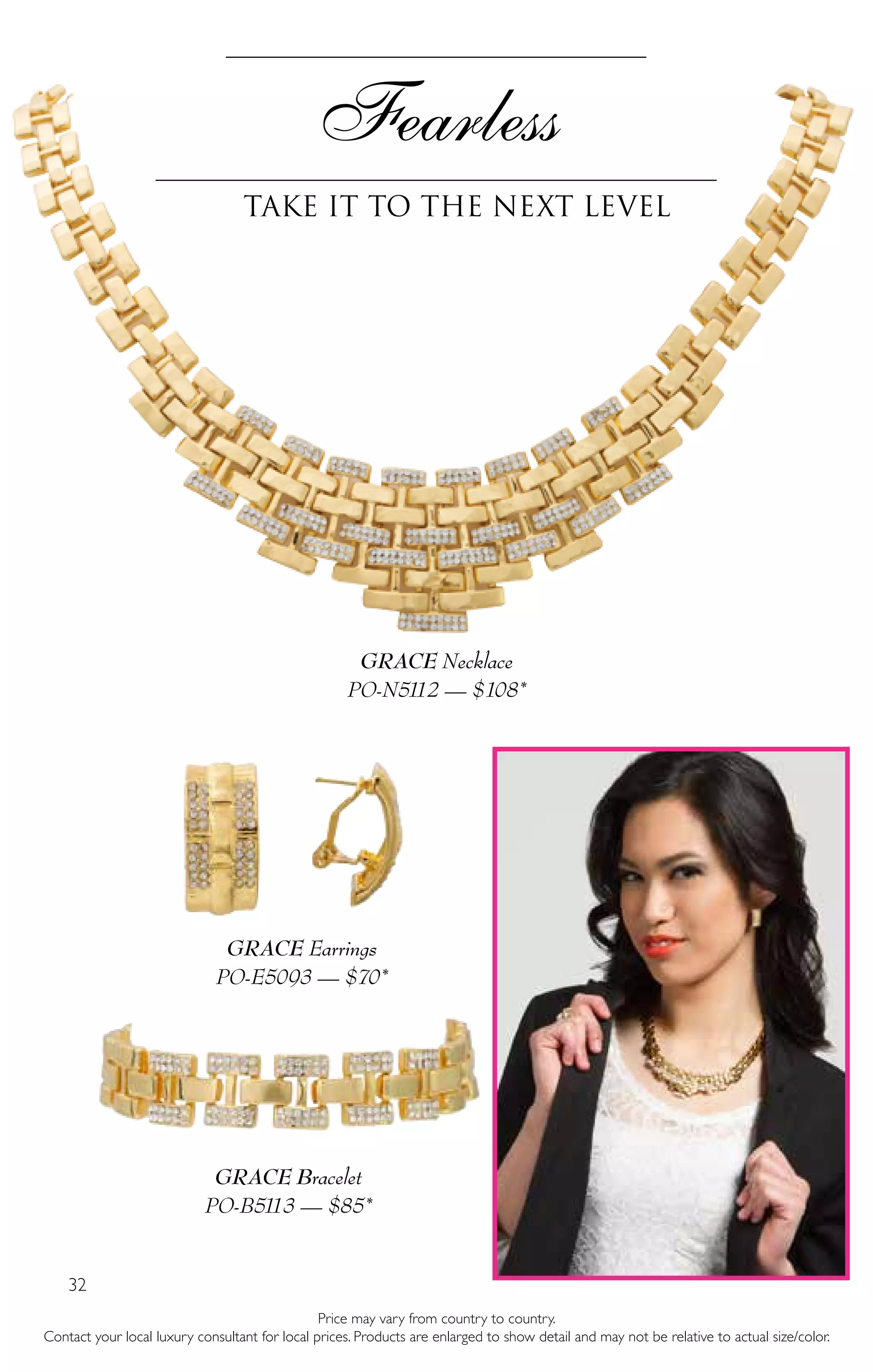 32
Price may vary from country to country.
Contact your local luxury consultant for local prices. Products are enlarged to show detail and may not be relative to actual size/color.
Fearless
Take it to the next level
GRACE Necklace
PO-N5112 — $108*
GRACE Earrings
PO-E5093 — $70*
GRACE Bracelet
PO-B5113 — $85*
 