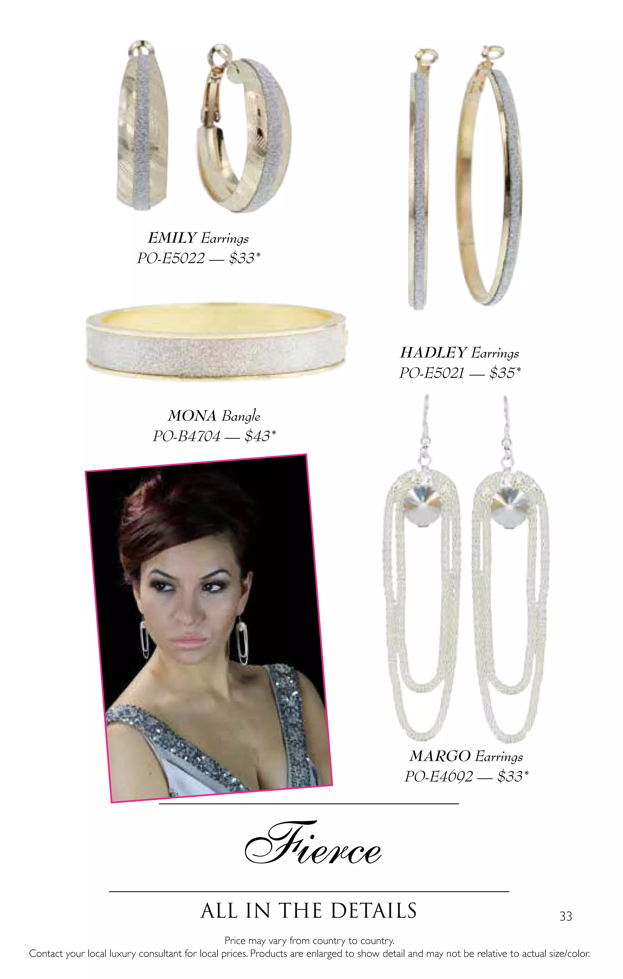 33
HADLEY Earrings
PO-E5021 — $35*
Fierce
All in the details
Price may vary from country to country.
Contact your local luxury consultant for local prices. Products are enlarged to show detail and may not be relative to actual size/color.
MONA Bangle
PO-B4704 — $43*
MARGO Earrings
PO-E4692 — $33*
EMILY Earrings
PO-E5022 — $33*
 