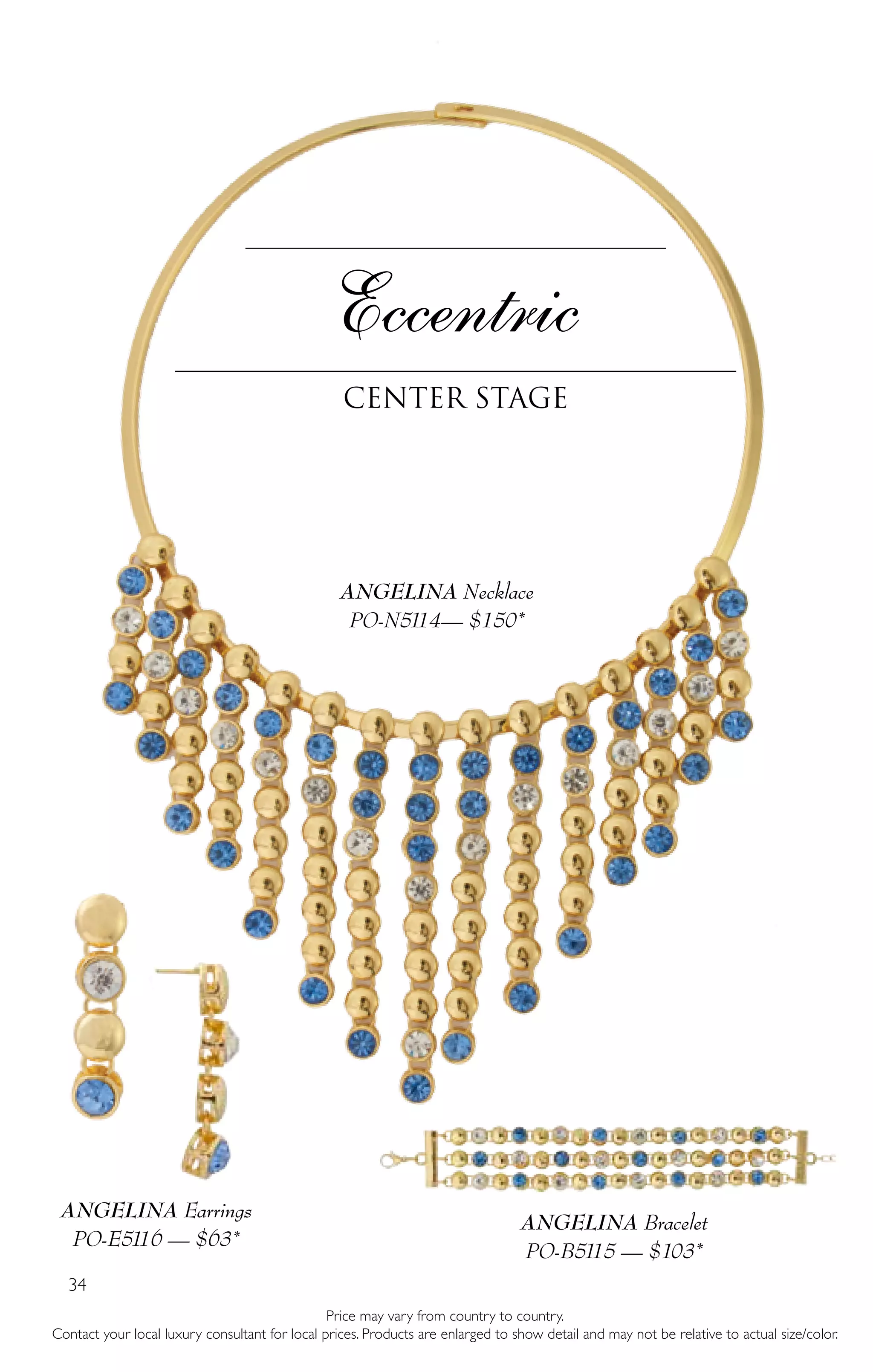 34
Eccentric
Center Stage
Price may vary from country to country.
Contact your local luxury consultant for local prices. Products are enlarged to show detail and may not be relative to actual size/color.
ANGELINA Bracelet
PO-B5115 — $103*
ANGELINA Necklace
PO-N5114— $150*
ANGELINA Earrings
PO-E5116 — $63*
 