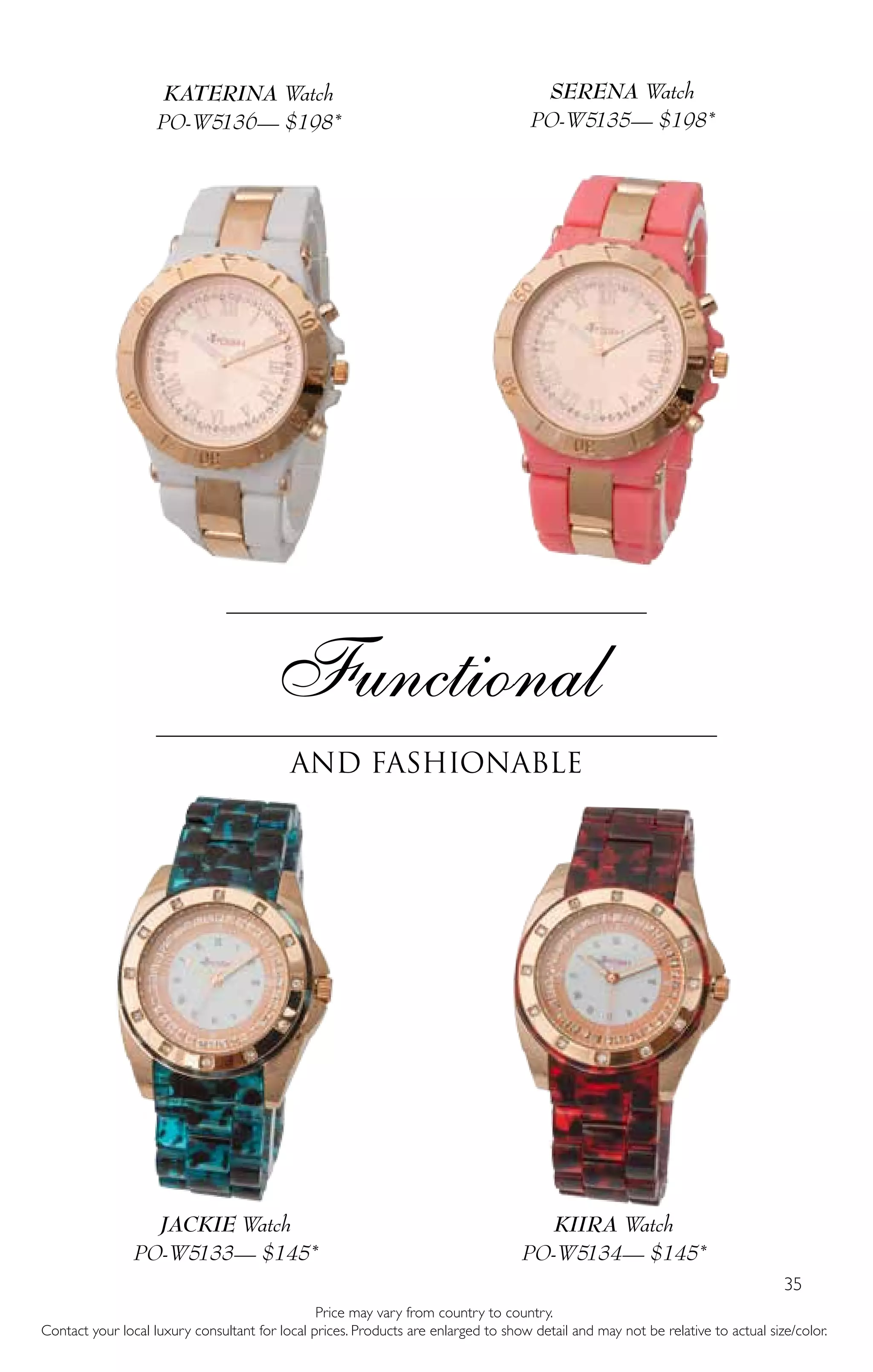 35
Functional
and fashionable
Price may vary from country to country.
Contact your local luxury consultant for local prices. Products are enlarged to show detail and may not be relative to actual size/color.
KATERINA Watch
PO-W5136— $198*
SERENA Watch
PO-W5135— $198*
JACKIE Watch
PO-W5133— $145*
KIIRA Watch
PO-W5134— $145*
 