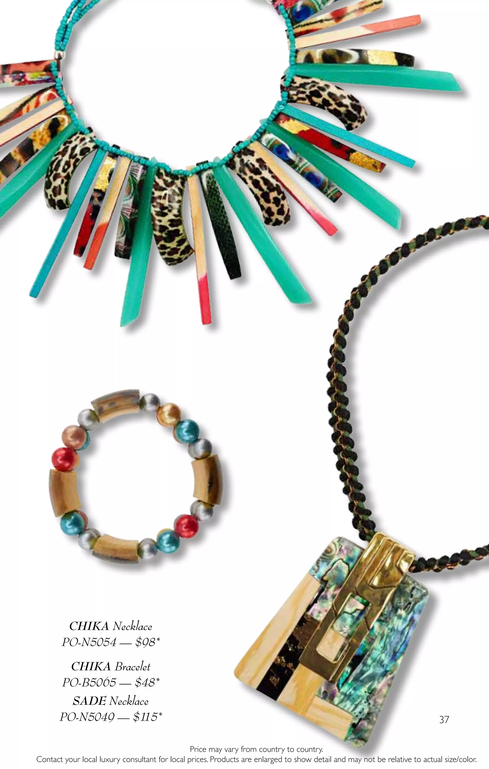 37
CHIKA Necklace
PO-N5054 — $98*
CHIKA Bracelet
PO-B5065 — $48*
SADE Necklace
PO-N5049 — $115*
Price may vary from country to country.
Contact your local luxury consultant for local prices. Products are enlarged to show detail and may not be relative to actual size/color.
 