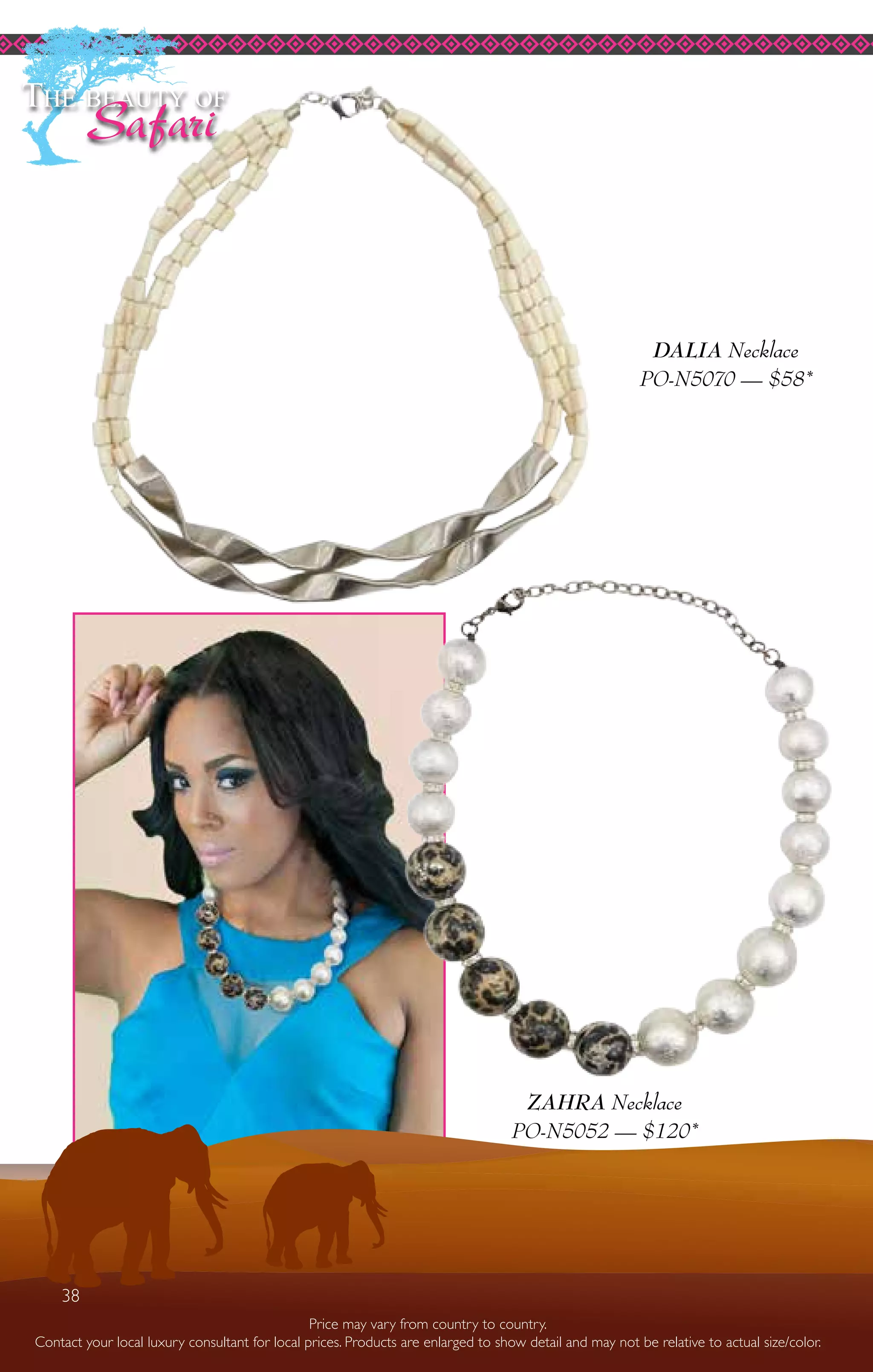 38
ZAHRA Necklace
PO-N5052 — $120*
DALIA Necklace
PO-N5070 — $58*
The beauty of
Safari
Price may vary from country to country.
Contact your local luxury consultant for local prices. Products are enlarged to show detail and may not be relative to actual size/color.
38
 