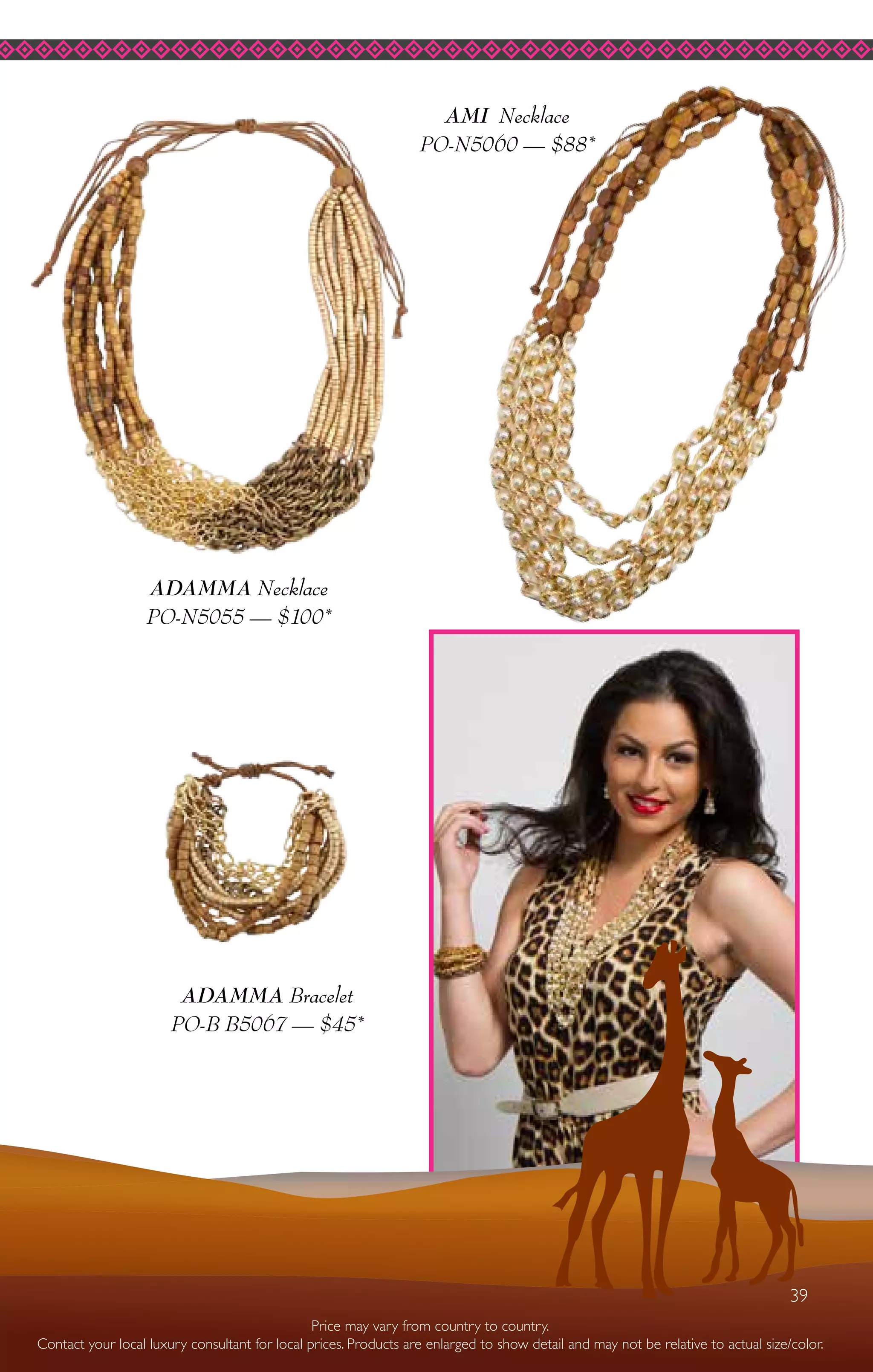 39
ADAMMA Necklace
PO-N5055 — $100*
ADAMMA Bracelet
PO-B B5067 — $45*
AMI Necklace
PO-N5060 — $88*
Price may vary from country to country.
Contact your local luxury consultant for local prices. Products are enlarged to show detail and may not be relative to actual size/color.
39
 