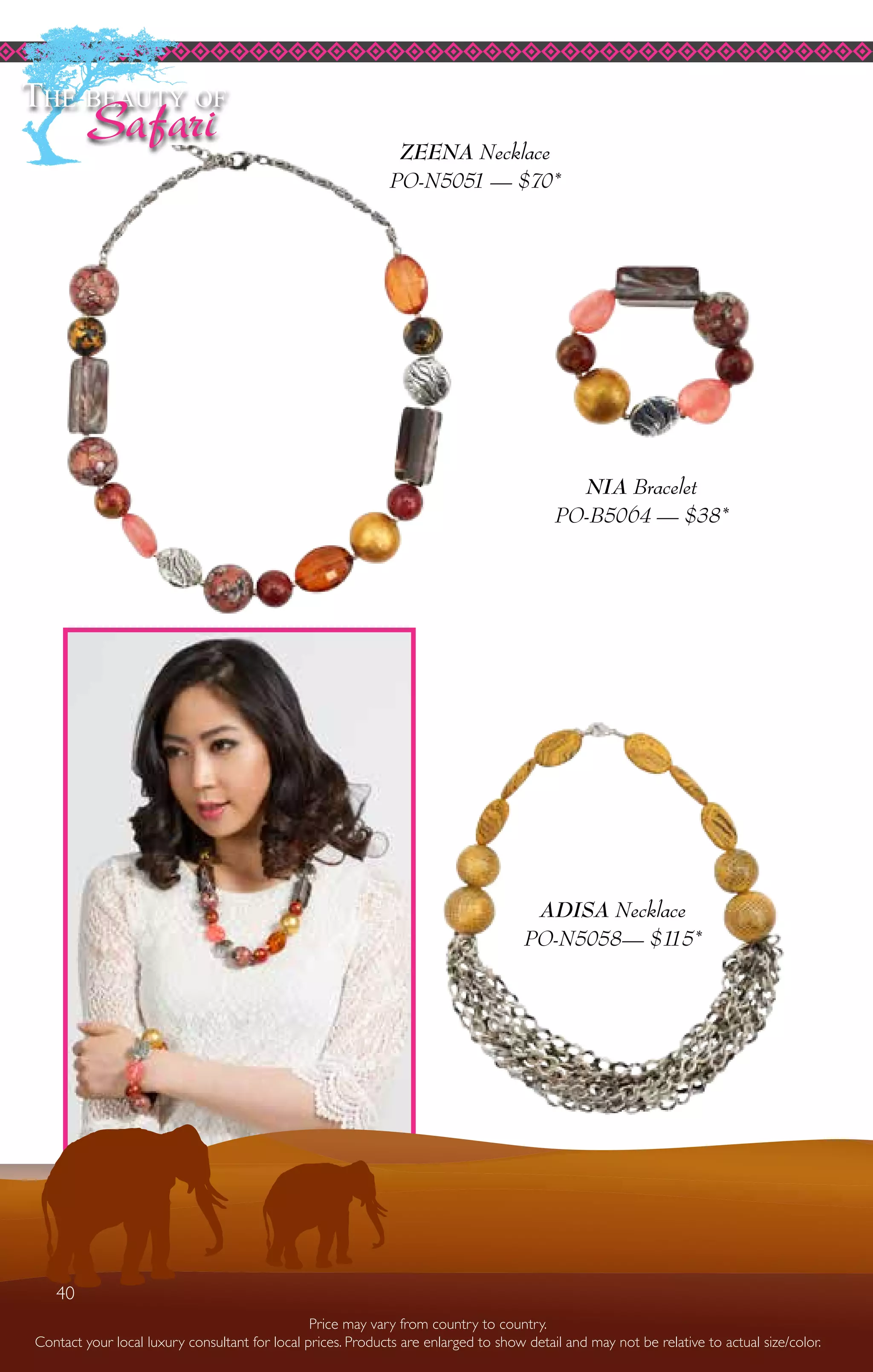 40
NIA Bracelet
PO-B5064 — $38*
The beauty of
Safari
ADISA Necklace
PO-N5058— $115*
Price may vary from country to country.
Contact your local luxury consultant for local prices. Products are enlarged to show detail and may not be relative to actual size/color.
ZEENA Necklace
PO-N5051 — $70*
40
 