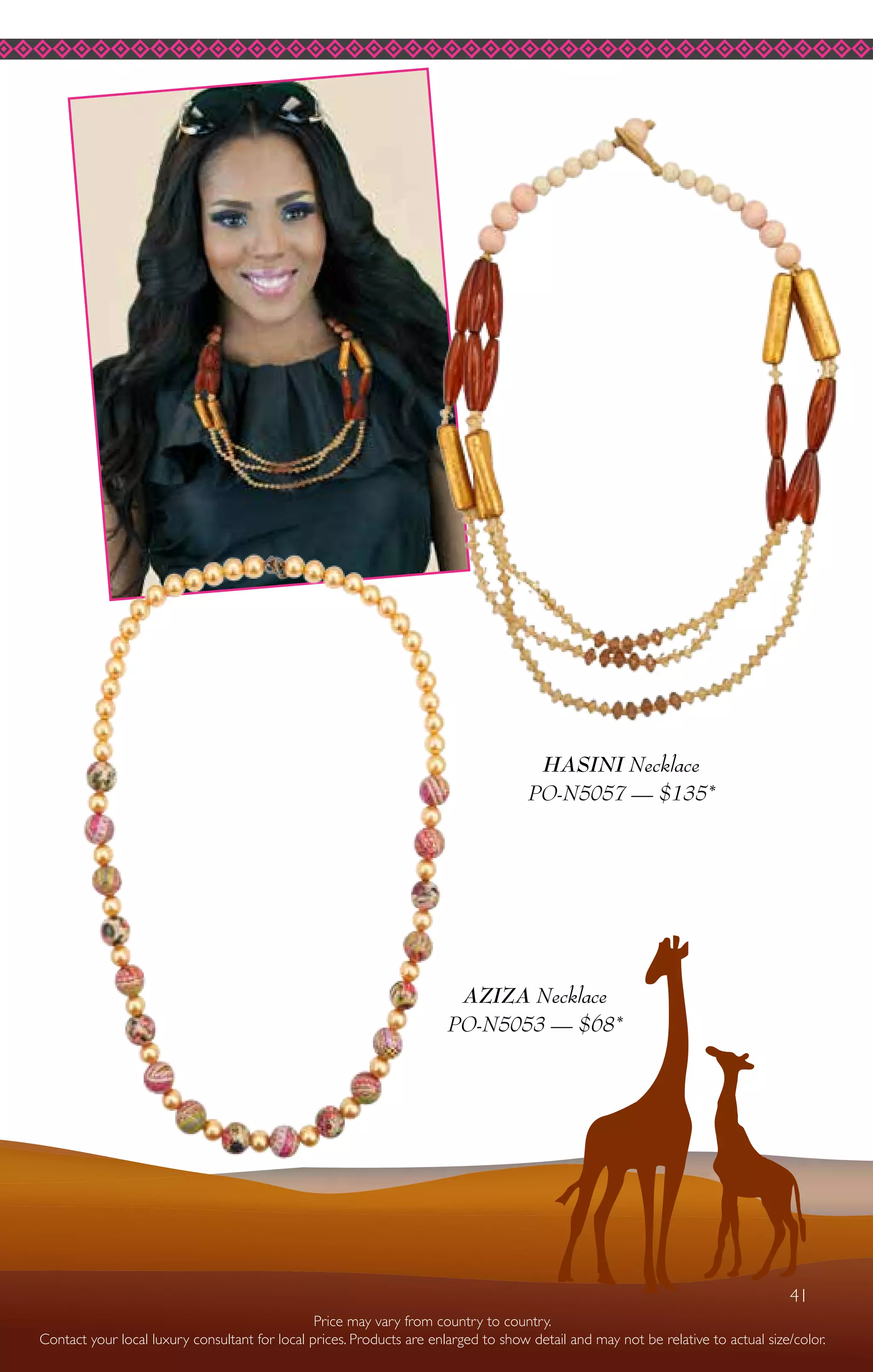 41
HASINI Necklace
PO-N5057 — $135*
AZIZA Necklace
PO-N5053 — $68*
Price may vary from country to country.
Contact your local luxury consultant for local prices. Products are enlarged to show detail and may not be relative to actual size/color.
41
 
