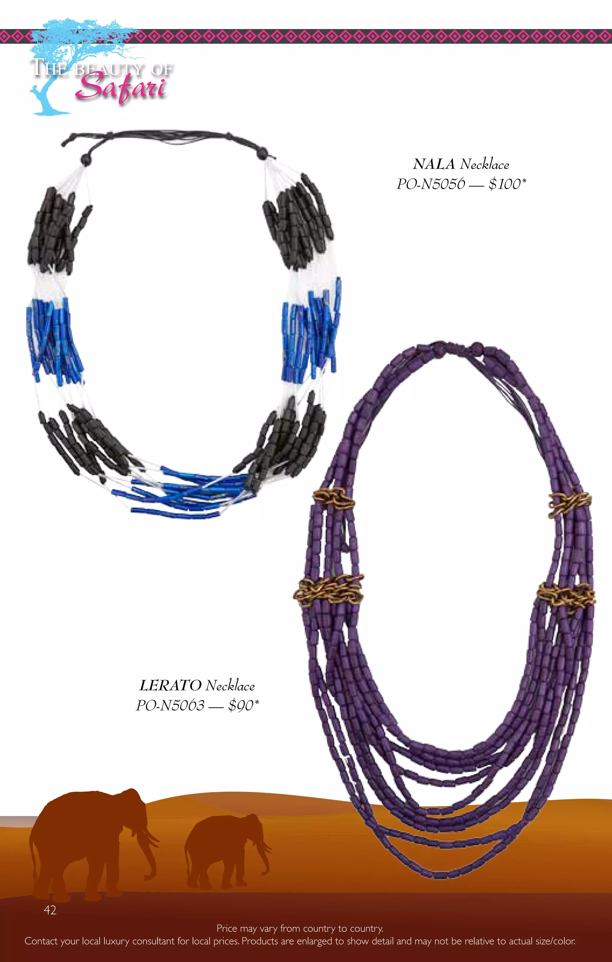 42
Price may vary from country to country.
Contact your local luxury consultant for local prices. Products are enlarged to show detail and may not be relative to actual size/color.
LERATO Necklace
PO-N5063 — $90*
NALA Necklace
PO-N5056 — $100*
The beauty of
Safari
42
 