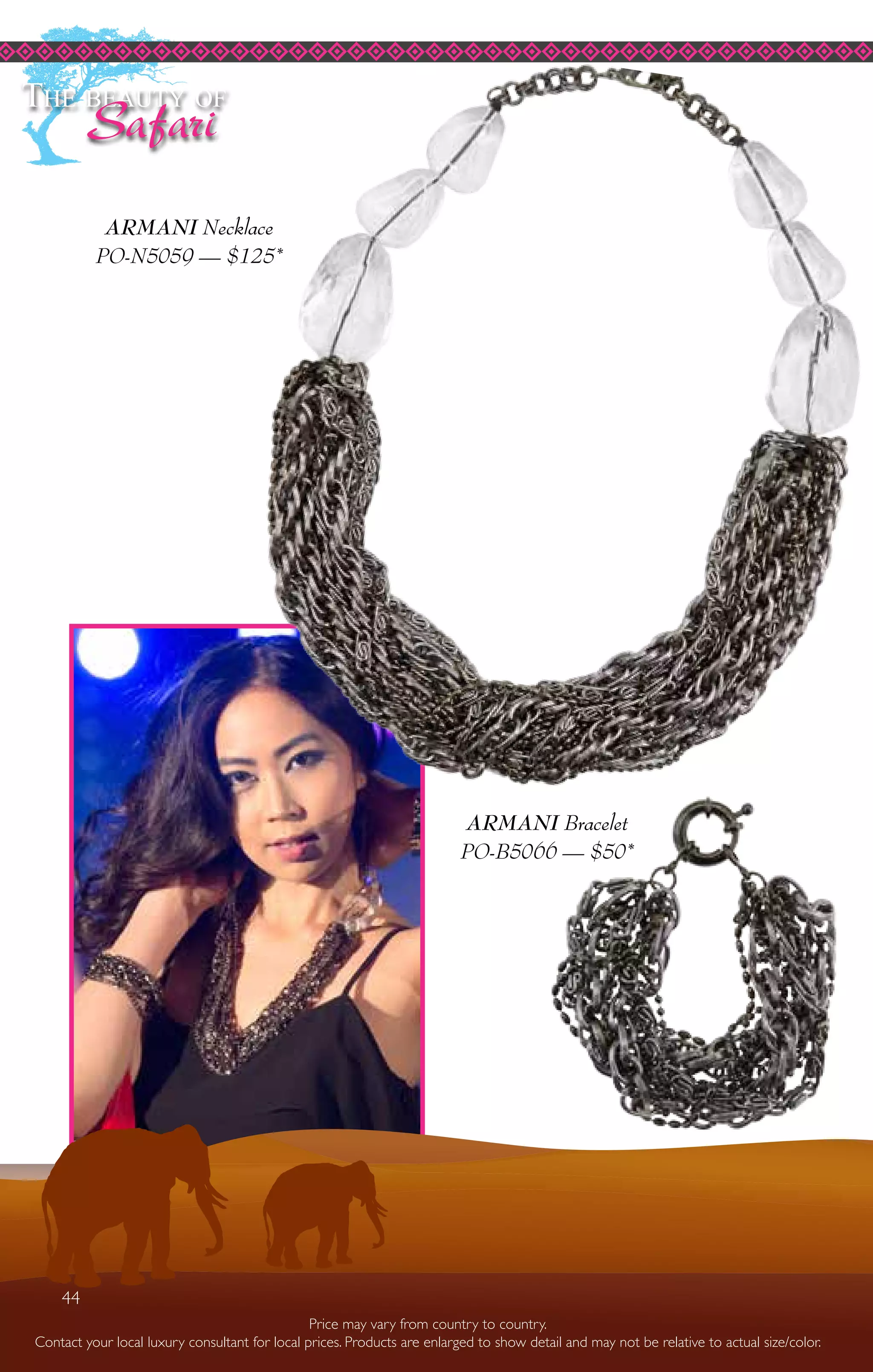 44
Price may vary from country to country.
Contact your local luxury consultant for local prices. Products are enlarged to show detail and may not be relative to actual size/color.
The beauty of
Safari
ARMANI Bracelet
PO-B5066 — $50*
ARMANI Necklace
PO-N5059 — $125*
44
 
