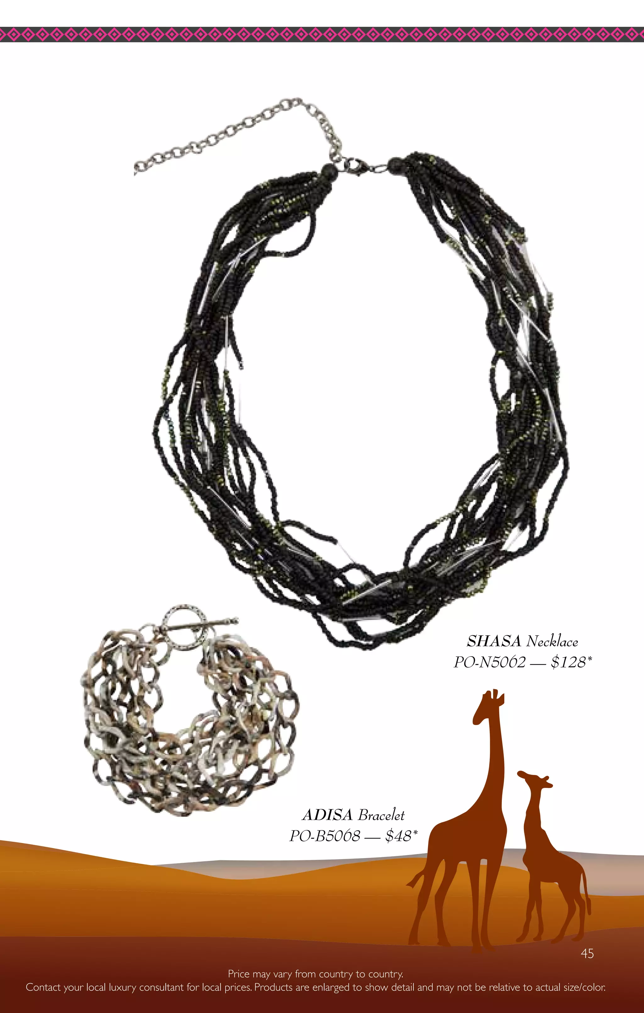 45
ADISA Bracelet
PO-B5068 — $48*
SHASA Necklace
PO-N5062 — $128*
Price may vary from country to country.
Contact your local luxury consultant for local prices. Products are enlarged to show detail and may not be relative to actual size/color.
45
 