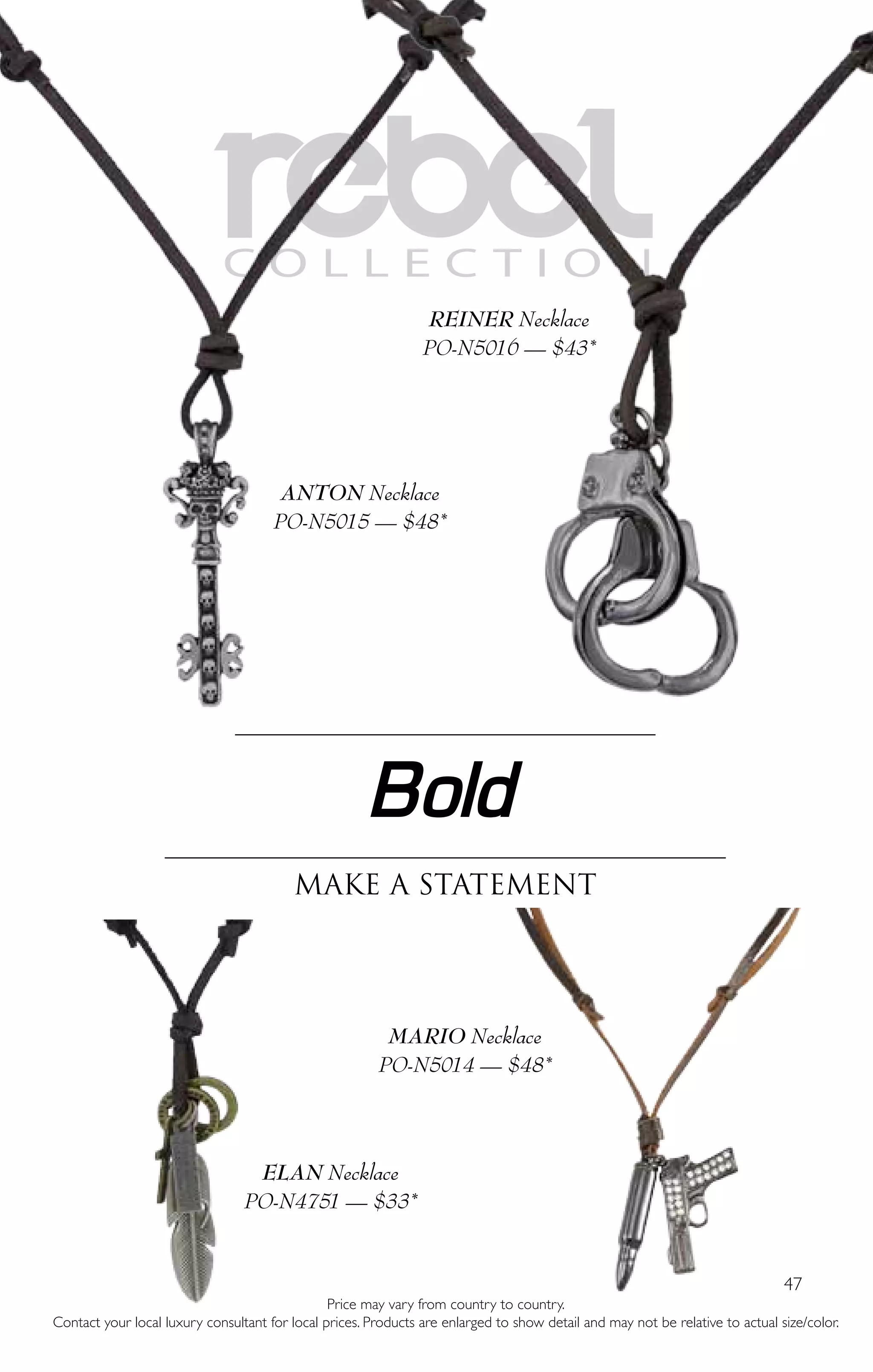 47
REBELC O L L E C T I O N
Bold
Make a statement
ANTON Necklace
PO-N5015 — $48*
ELAN Necklace
PO-N4751 — $33*
REINER Necklace
PO-N5016 — $43*
MARIO Necklace
PO-N5014 — $48*
Price may vary from country to country.
Contact your local luxury consultant for local prices. Products are enlarged to show detail and may not be relative to actual size/color.
 