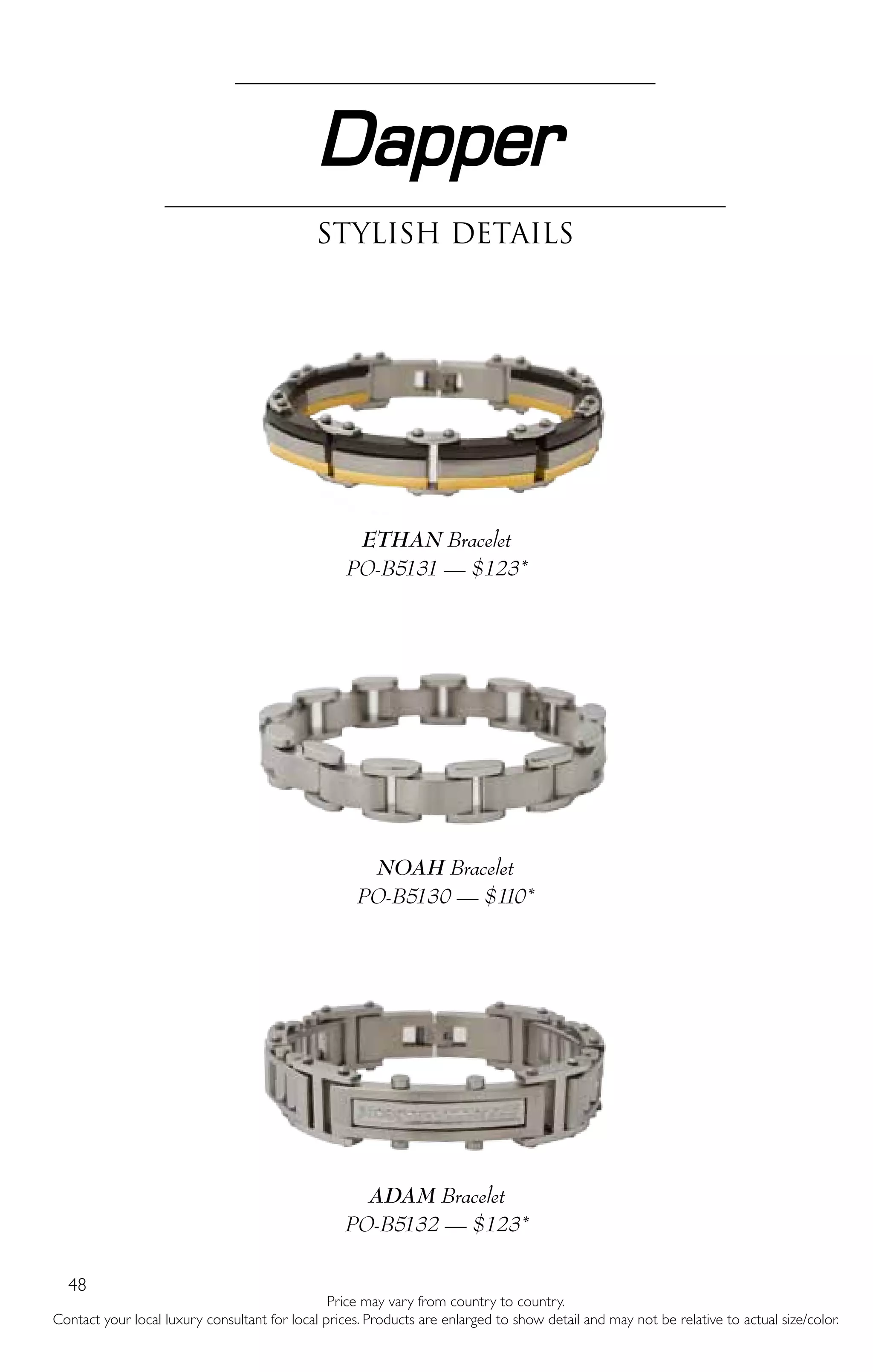 48
Dapper
Stylish Details
ETHAN Bracelet
PO-B5131 — $123*
NOAH Bracelet
PO-B5130 — $110*
ADAM Bracelet
PO-B5132 — $123*
Price may vary from country to country.
Contact your local luxury consultant for local prices. Products are enlarged to show detail and may not be relative to actual size/color.
 
