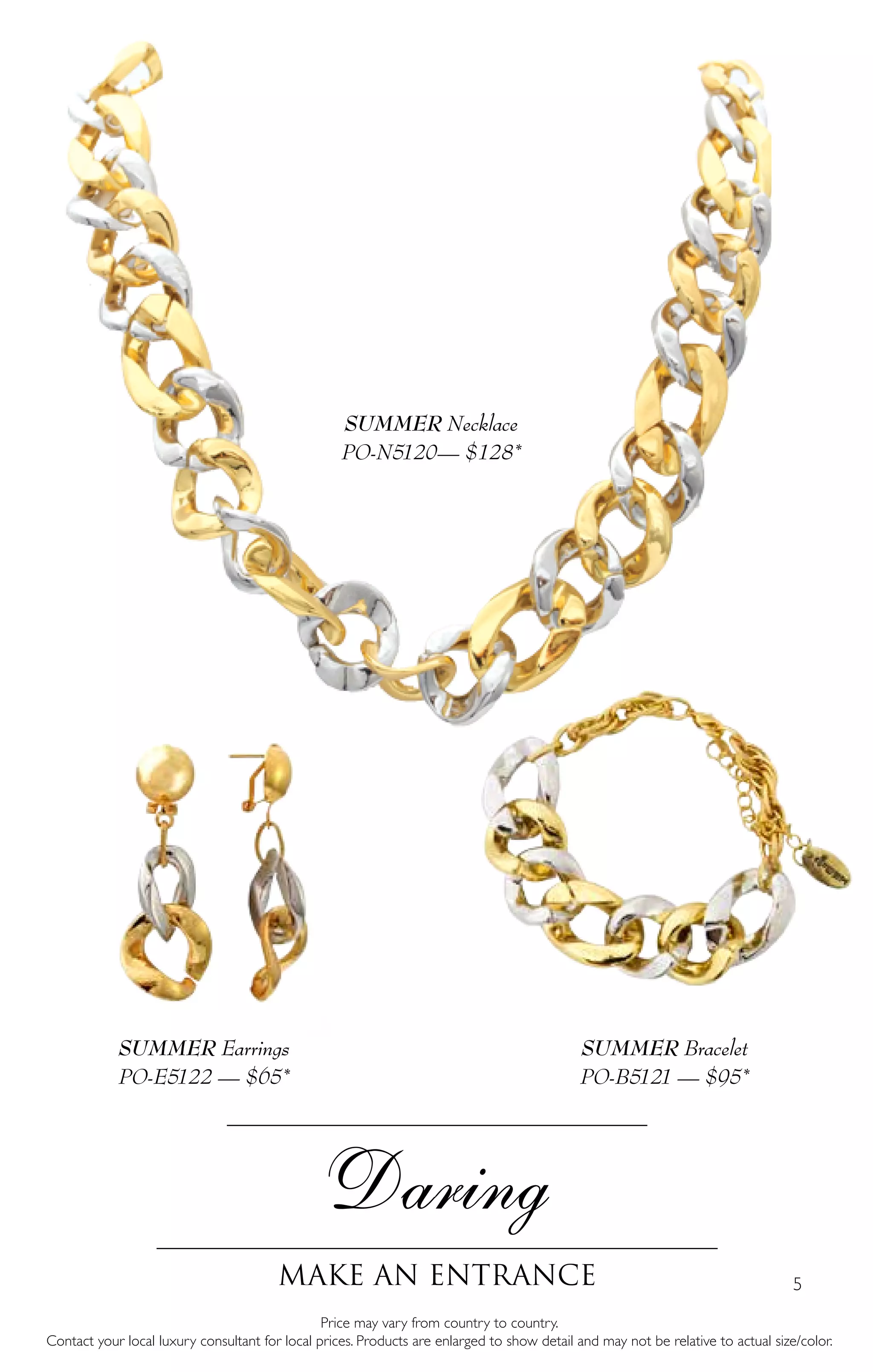 5
Daring
Make an entrance
SUMMER Earrings
PO-E5122 — $65*
Price may vary from country to country.
Contact your local luxury consultant for local prices. Products are enlarged to show detail and may not be relative to actual size/color.
SUMMER Bracelet
PO-B5121 — $95*
SUMMER Necklace
PO-N5120— $128*
 