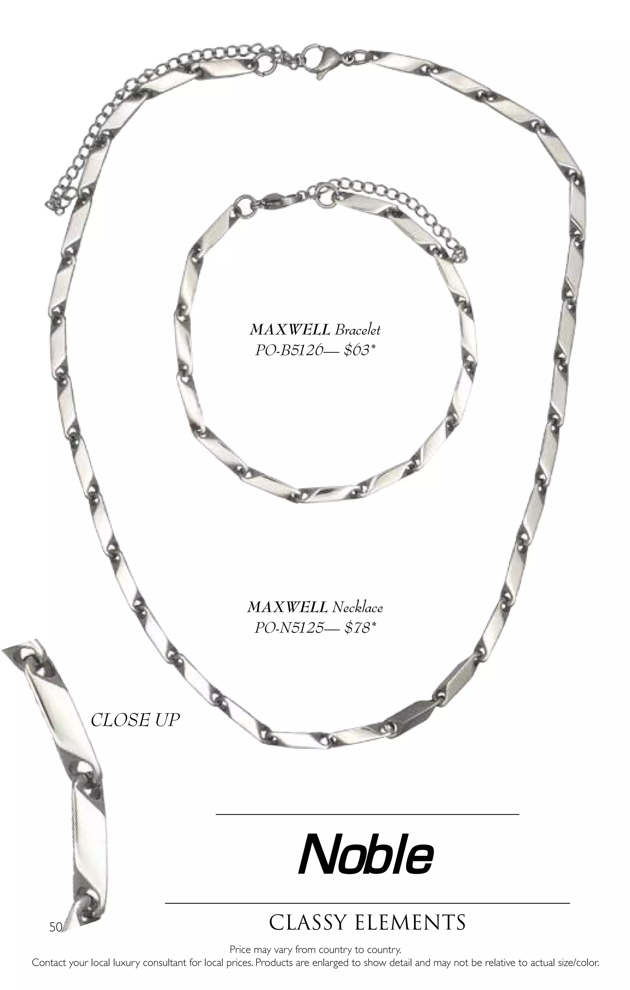 50
Noble
classy elements
Price may vary from country to country.
Contact your local luxury consultant for local prices. Products are enlarged to show detail and may not be relative to actual size/color.
MAXWELL Necklace
PO-N5125— $78*
MAXWELL Bracelet
PO-B5126— $63*
CLOSE UP
 