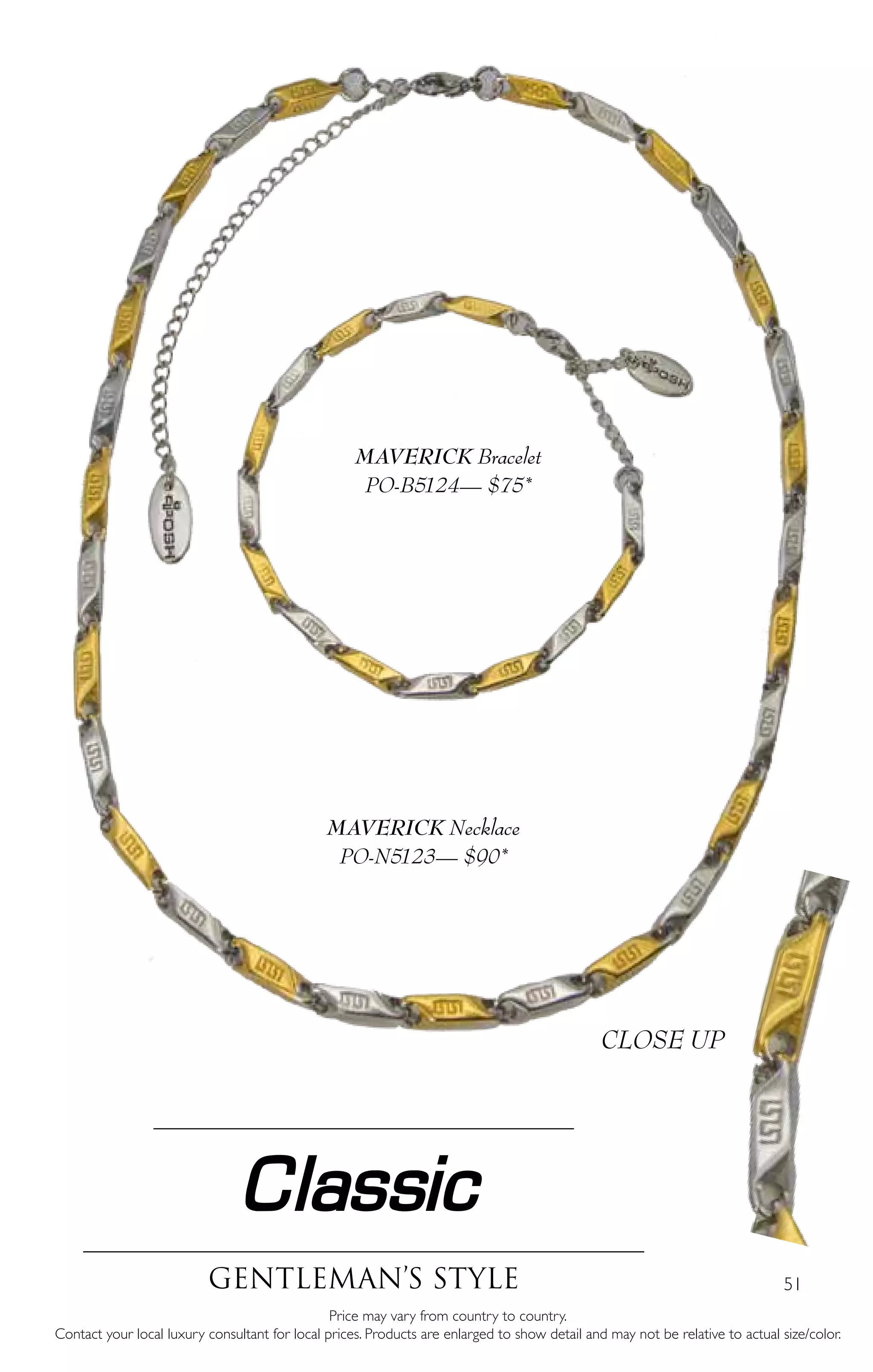 51
Classic
Gentleman’s style
Price may vary from country to country.
Contact your local luxury consultant for local prices. Products are enlarged to show detail and may not be relative to actual size/color.
MAVERICK Necklace
PO-N5123— $90*
MAVERICK Bracelet
PO-B5124— $75*
CLOSE UP
 
