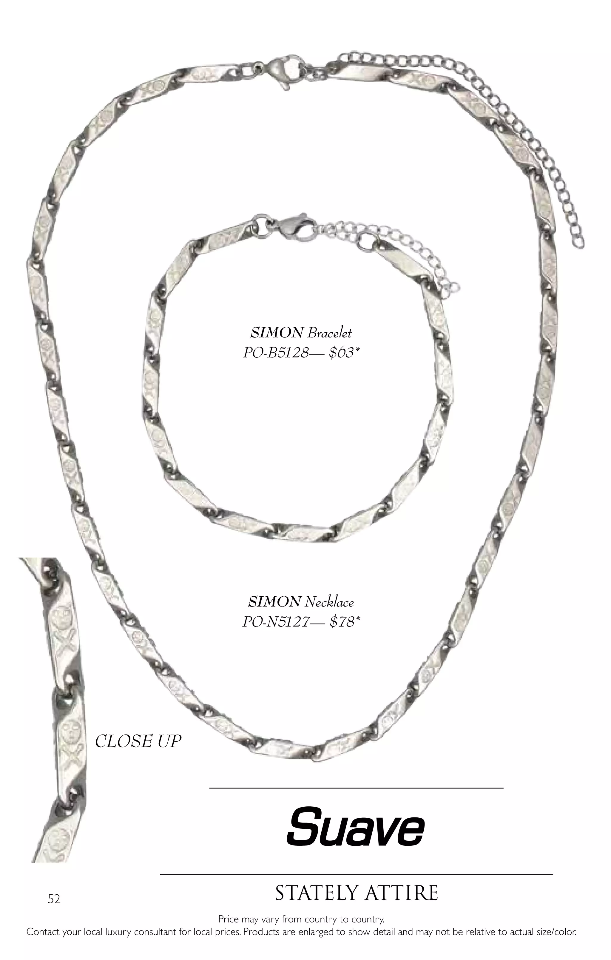52
Suave
Stately attire
Price may vary from country to country.
Contact your local luxury consultant for local prices. Products are enlarged to show detail and may not be relative to actual size/color.
SIMON Necklace
PO-N5127— $78*
SIMON Bracelet
PO-B5128— $63*
CLOSE UP
 