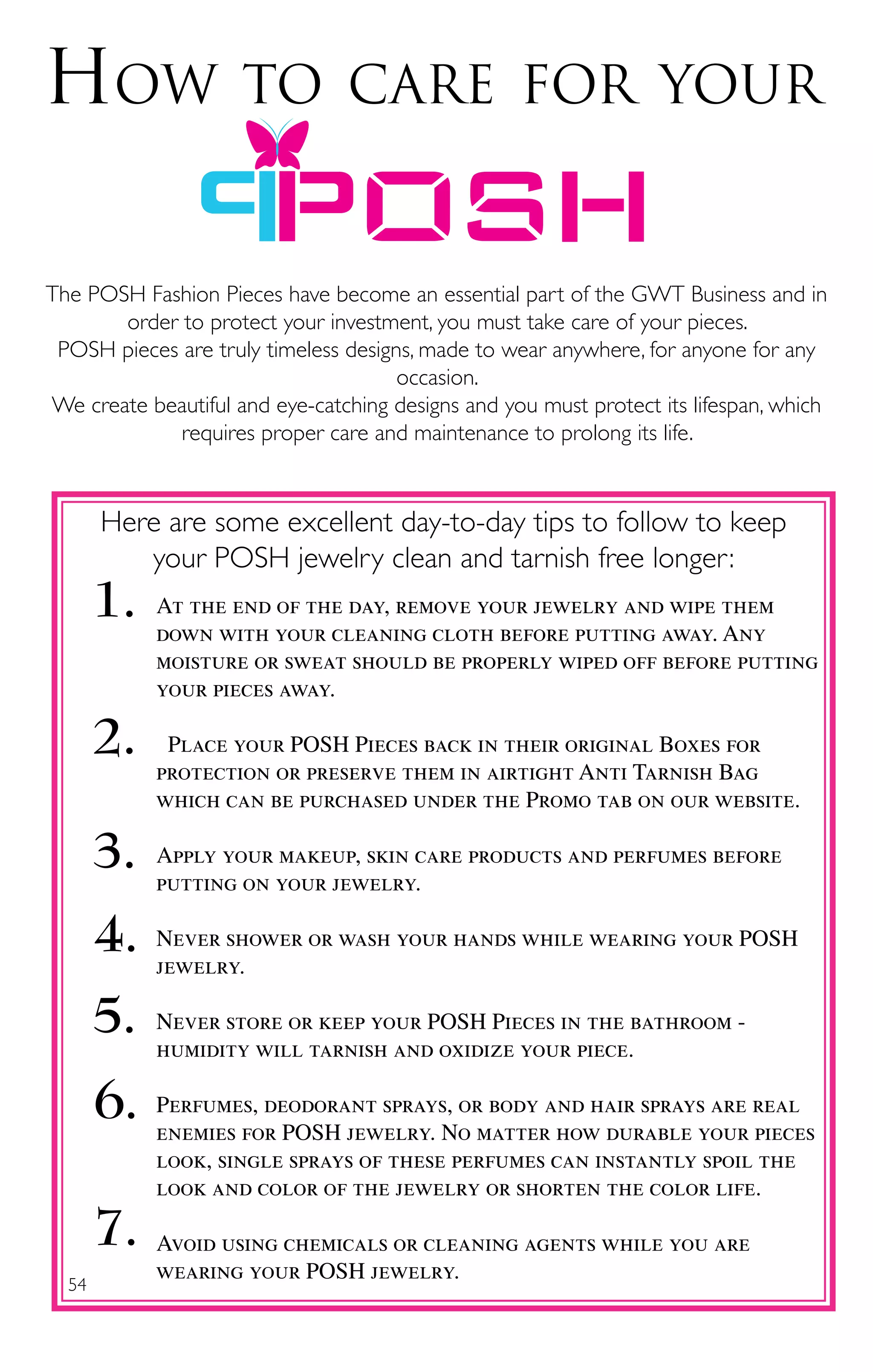 54
How to care for your
1. At the end of the day, remove your jewelry and wipe them
down with your cleaning cloth before putting away. Any
moisture or sweat should be properly wiped off before putting
your pieces away.
Place your POSH Pieces back in their original Boxes for
protection or preserve them in airtight Anti Tarnish Bag
which can be purchased under the Promo tab on our website.
Apply your makeup, skin care products and perfumes before
putting on your jewelry.
Never shower or wash your hands while wearing your POSH
jewelry.
Never store or keep your POSH Pieces in the bathroom -
humidity will tarnish and oxidize your piece.
Perfumes, deodorant sprays, or body and hair sprays are real
enemies for POSH jewelry. No matter how durable your pieces
look, single sprays of these perfumes can instantly spoil the
look and color of the jewelry or shorten the color life.
Avoid using chemicals or cleaning agents while you are
wearing your POSH jewelry.
2.
3.
4.
5.
6.
7.
Here are some excellent day-to-day tips to follow to keep
your POSH jewelry clean and tarnish free longer:
The POSH Fashion Pieces have become an essential part of the GWT Business and in
order to protect your investment, you must take care of your pieces.
POSH pieces are truly timeless designs, made to wear anywhere, for anyone for any
occasion.
We create beautiful and eye-catching designs and you must protect its lifespan, which
requires proper care and maintenance to prolong its life.
 