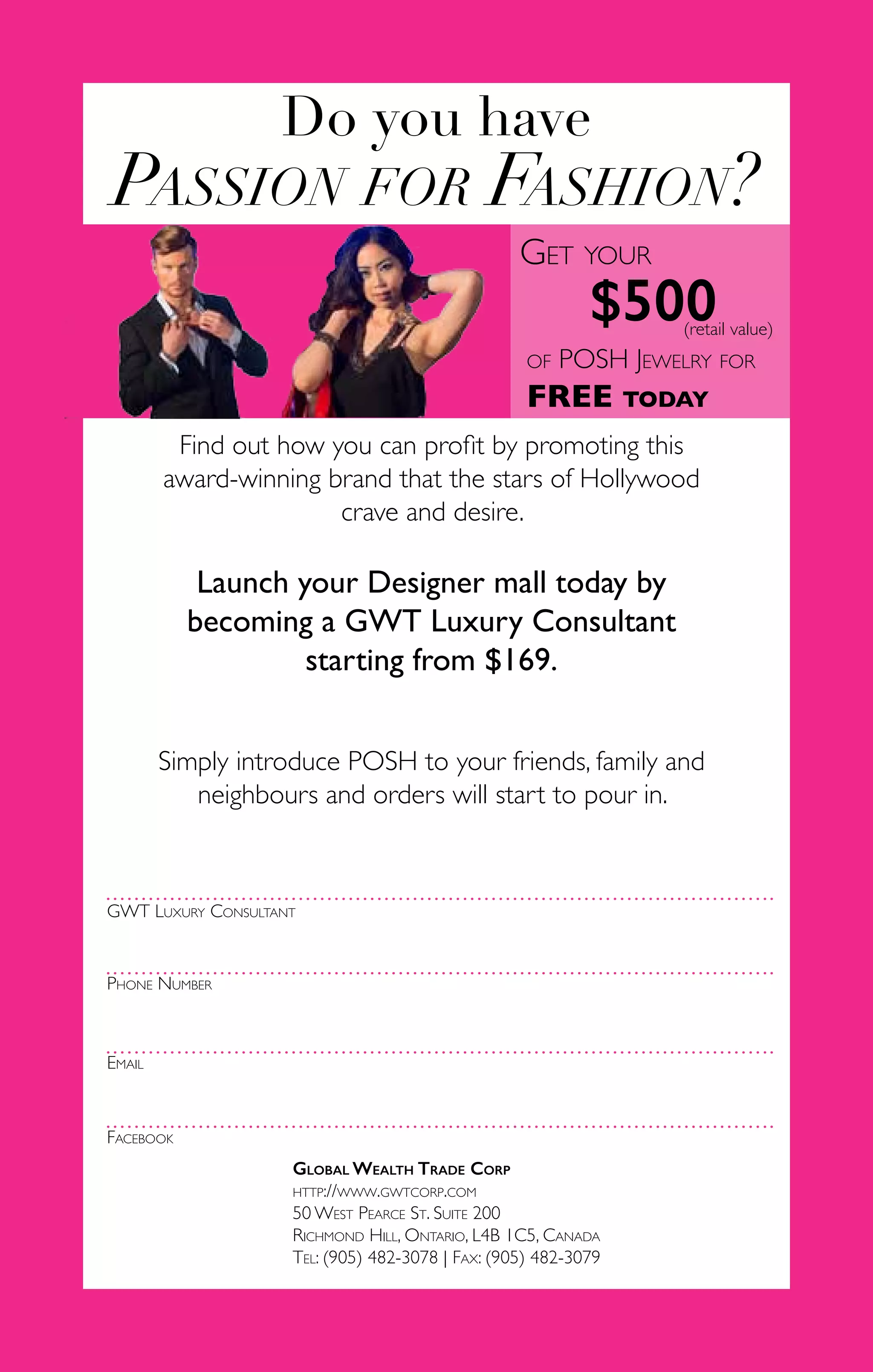 56
Do you have
Passion for Fashion?
Find out how you can profit by promoting this
award-winning brand that the stars of Hollywood
crave and desire.
Launch your Designer mall today by
becoming a GWT Luxury Consultant
starting from $169.
Simply introduce POSH to your friends, family and
neighbours and orders will start to pour in.
Get your
$500(retail value)
of POSH Jewelry for
FREE today
GWT Luxury Consultant
Phone Number
Email
Facebook
Global Wealth Trade Corp
http://www.gwtcorp.com
50 West Pearce St. Suite 200
Richmond Hill, Ontario, L4B 1C5, Canada
Tel: (905) 482-3078 | Fax: (905) 482-3079
 