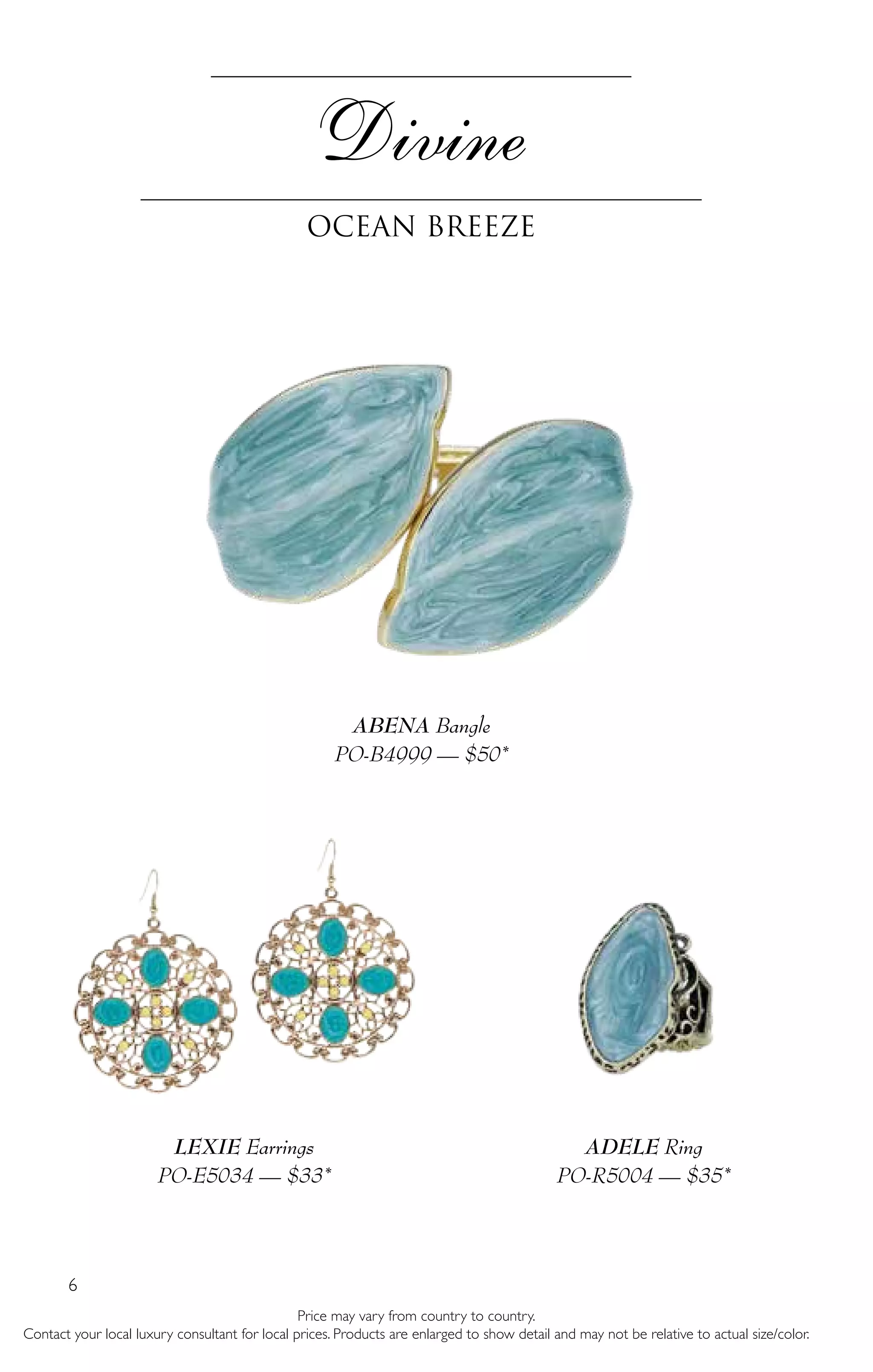 6
Price may vary from country to country.
Contact your local luxury consultant for local prices. Products are enlarged to show detail and may not be relative to actual size/color.
ABENA Bangle
PO-B4999 — $50*
LEXIE Earrings
PO-E5034 — $33*
ADELE Ring
PO-R5004 — $35*
Divine
Ocean Breeze
 