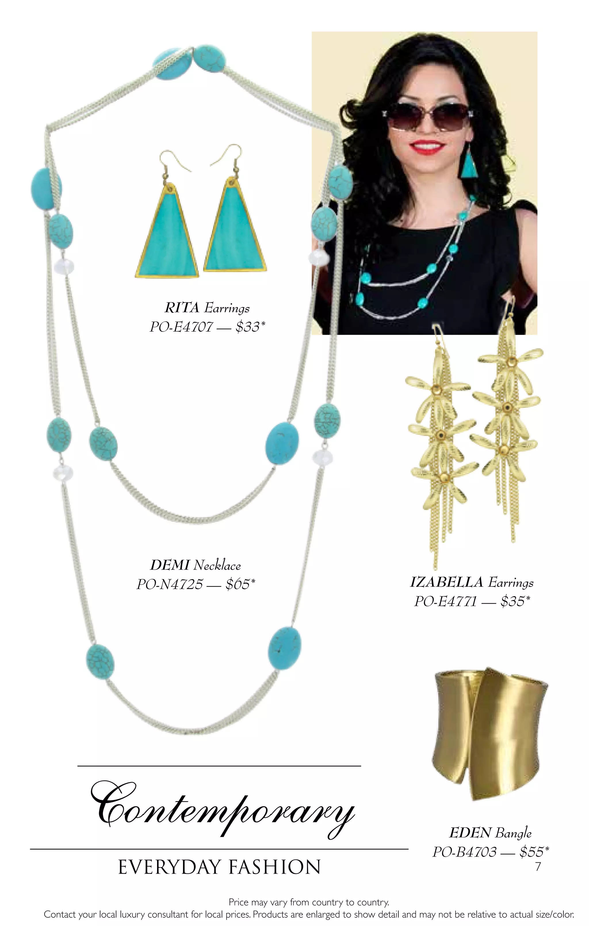 7
Contemporary
Everyday fashion
IZABELLA Earrings
PO-E4771 — $35*
EDEN Bangle
PO-B4703 — $55*
Price may vary from country to country.
Contact your local luxury consultant for local prices. Products are enlarged to show detail and may not be relative to actual size/color.
RITA Earrings
PO-E4707 — $33*
DEMI Necklace
PO-N4725 — $65*
 