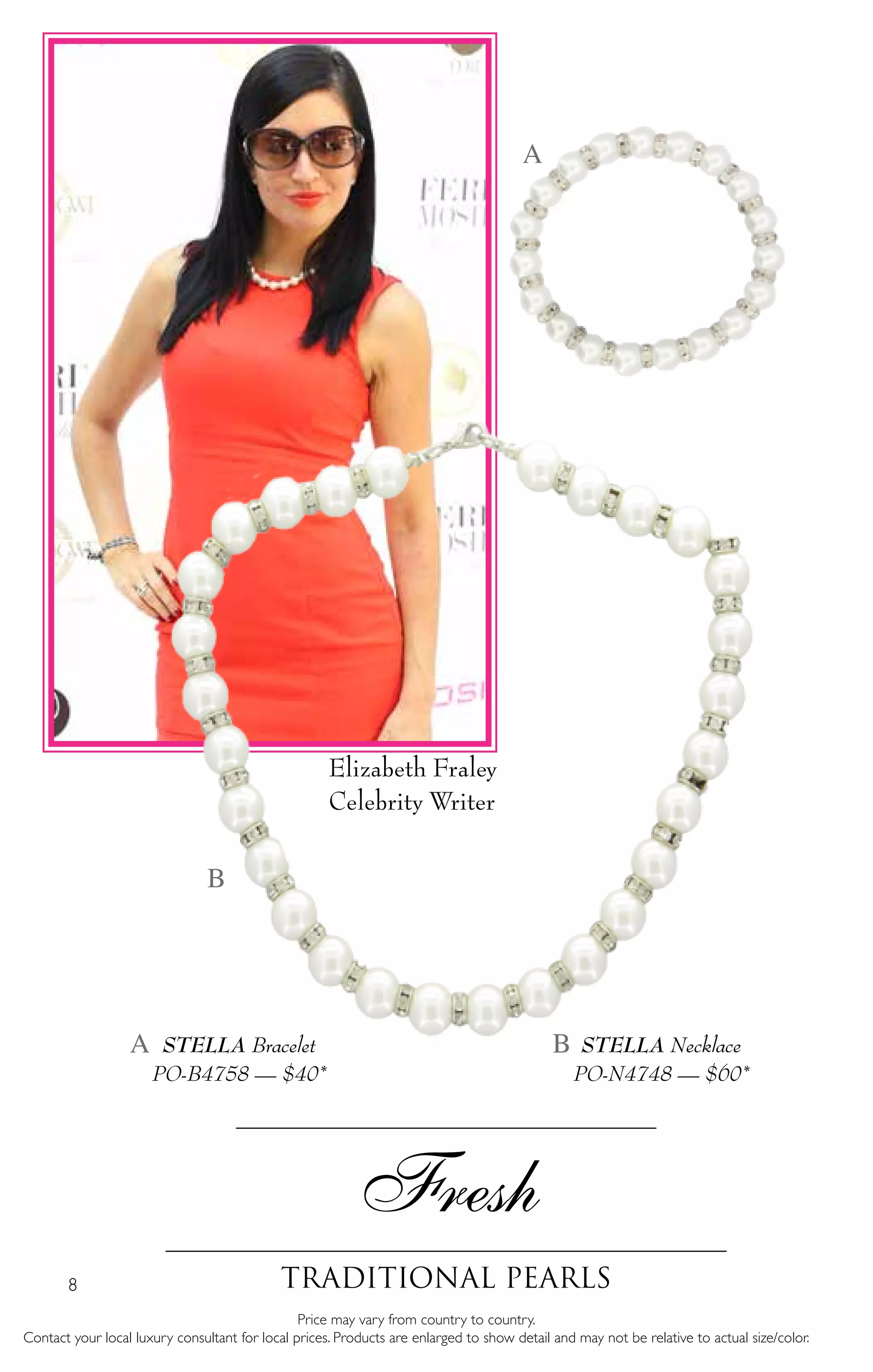 8
Fresh
traditional Pearls
Price may vary from country to country.
Contact your local luxury consultant for local prices. Products are enlarged to show detail and may not be relative to actual size/color.
STELLA Necklace
PO-N4748 — $60*
STELLA Bracelet
PO-B4758 — $40*
A
A B
B
Elizabeth Fraley
Celebrity Writer
 