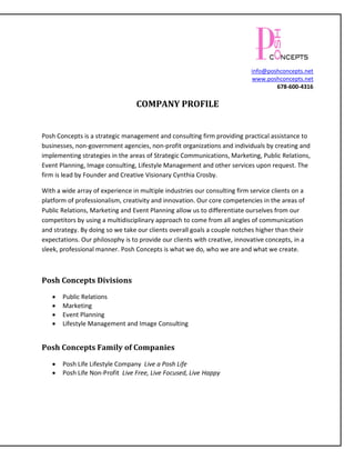info@poshconcepts.net
                                                                           www.poshconcepts.net
                                                                                   678-600-4316

                                  COMPANY PROFILE


Posh Concepts is a strategic management and consulting firm providing practical assistance to
businesses, non-government agencies, non-profit organizations and individuals by creating and
implementing strategies in the areas of Strategic Communications, Marketing, Public Relations,
Event Planning, Image consulting, Lifestyle Management and other services upon request. The
firm is lead by Founder and Creative Visionary Cynthia Crosby.

With a wide array of experience in multiple industries our consulting firm service clients on a
platform of professionalism, creativity and innovation. Our core competencies in the areas of
Public Relations, Marketing and Event Planning allow us to differentiate ourselves from our
competitors by using a multidisciplinary approach to come from all angles of communication
and strategy. By doing so we take our clients overall goals a couple notches higher than their
expectations. Our philosophy is to provide our clients with creative, innovative concepts, in a
sleek, professional manner. Posh Concepts is what we do, who we are and what we create.



Posh Concepts Divisions
      Public Relations
      Marketing
      Event Planning
      Lifestyle Management and Image Consulting


Posh Concepts Family of Companies

      Posh Life Lifestyle Company Live a Posh Life
      Posh Life Non-Profit Live Free, Live Focused, Live Happy
 