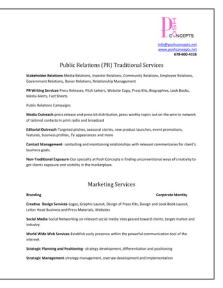 info@poshconcepts.net
                                                                                 www.poshconcepts.net
                                                                                         678-600-4316

                    Public Relations (PR) Traditional Services
Stakeholder Relations-Media Relations, Investor Relations, Community Relations, Employee Relations,
Government Relations, Donor Relations, Relationship Management

PR Writing Services-Press Releases, Pitch Letters, Website Copy, Press Kits, Biographies, Look Books,
Media Alerts, Fact Sheets

Public Relations Campaigns

Media Outreach-press release and press kit distribution, press worthy topics out on the wire to network
of tailored contacts In print radio and broadcast

Editorial Outreach-Targeted pitches, seasonal stories, new product launches, event promotions,
features, business profiles, TV appearances and more

Contact Management- contacting and maintaining relationships with relevant commentaries for client’s
business goals.

Non-Traditional Exposure-Our specialty at Posh Concepts is finding unconventional ways of creativity to
get clients exposure and visibility in the marketplace.




                                      Marketing Services
Branding                                                                        Corporate Identity

Creative Design Services-Logos, Graphic Layout, Design of Press Kits, Design and Look Book Layout,
Letter Head Business and Press Materials, Websites

Social Media-Social Networking on relevant social media sites geared toward clients, target market and
industry.

World Wide Web Services-Establish early presence within the powerful communication tool of the
internet

Strategic Planning and Positioning- strategy development, differentiation and positioning

Strategic Management-strategy management, oversee development and implementation
 
