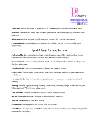 info@poshconcepts.net
                                                                                    www.poshconcepts.net
                                                                                            678-600-4316

Video Services-Take advantage of opportunities to gain exposure in broadcast and desktop media

Marketing Collateral-brochures, flyers, booklets, promotional material highlighting client service and
programs

Advertising-branding exposure in publications and mediums that reach target audience

Cause Marketing-Community outreach to causes firm supports, partner organizations for social
responsibility.

                             Special Event Planning Services
Professional Services-association meetings, corporate events, stakeholder meetings, allow firm to
highlight latest achievements and innovators share information with colleagues

Business Services-Explain new developments trends services and products in detail in a setting where
the client is in charge.

Event Production-creation and development of press worthy event concepts

Production-for fashion shows, dinner parties, new product launches, preferences special events and
tradeshows.

Pre Production Services-site inspections, negotiation rates, vendor recommendations, music and
catering

Planning- timeline, logistics, staffing, branding, coordination, invitations, design distribution and guest
list management, VIP invites and procurement.

Press Coverage- including photographs, print, press and broadcast media.

Gift Bag Fulfillment-acquiring, compiling, promotional items for gifting

Securing Sponsorships-to assist with funding

Event Execution-bringing the event concept from paper to life

Trade Shows-sales force meet face to face with purchasing decision makers, organizing industry specific
groups and presentations.
 