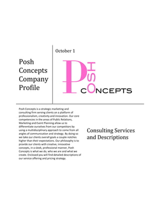 October 1

Posh
Concepts
Company
Profile

Posh Concepts is a strategic marketing and
consulting firm serving clients on a platform of
professionalism, creativity and innovation. Our core
competencies in the areas of Public Relations,
Marketing and Event Planning allow us to
differentiate ourselves from our competitors by
using a multidisciplinary approach to come from all
angles of communication and strategy. By doing so
                                                          Consulting Services
we take our clients overall goals a couple notches
higher than their expectations. Our philosophy is to
                                                          and Descriptions
provide our clients with creative, innovative
concepts, in a sleek, professional manner, Posh
Concepts is what we do, who we are and what we
create. Enclosed you will find detailed descriptions of
our service offering and pricing strategy.
 