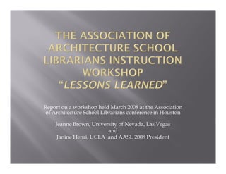 Report on a workshop held March 2008 at the Association
of Architecture School Librarians conference in Houston
Jeanne Brown, University of Nevada, Las Vegas
and
Janine Henri, UCLA and AASL 2008 President

 