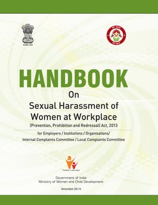 Towards a new dawn
Government of India
Ministry of Women and Child Development
November 2015
HANDBOOKOn
Sexual Harassment of
Women at Workplace
for Employers / Institutions / Organisations/
Internal Complaints Committee / Local Complaints Committee
(Prevention, Prohibition and Redressal) Act, 2013
 