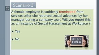 A female employee is suddenly terminated from
services after she reported sexual advances by her
manager during a company tour. Will you report this
as an instance of Sexual Harassment at Workplace ?
 Yes
 No
Scenario 3
 
