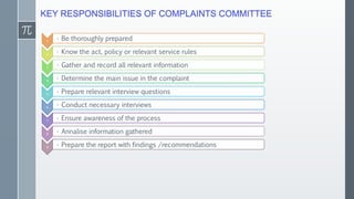 KEY RESPONSIBILITIES OF COMPLAINTS COMMITTEE
1 • Be thoroughly prepared
2 • Know the act, policy or relevant service rules
3 • Gather and record all relevant information
4 • Determine the main issue in the complaint
5 • Prepare relevant interview questions
6 • Conduct necessary interviews
7 • Ensure awareness of the process
8 • Annalise information gathered
9 • Prepare the report with findings /recommendations
 