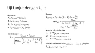 Uji Lanjut dengan Uji t
Hipotesis :
𝐻0: 𝜇𝑖𝑗(𝑎𝑑𝑗) = 𝜇𝑖𝑗′(𝑎𝑑𝑗)
1. 𝐻1: 𝜇𝑖𝑗(𝑎𝑑𝑗) ≠ 𝜇𝑖𝑗′(𝑎𝑑𝑗)
2. 𝐻1: 𝜇𝑖𝑗(𝑎𝑑𝑗) > 𝜇𝑖𝑗′(𝑎𝑑𝑗)
3. 𝐻1: 𝜇𝑖𝑗(𝑎𝑑𝑗) < 𝜇𝑖𝑗′ (𝑎𝑑𝑗)
Statistik uji ∶
𝑡 =
𝑌𝑖𝑗(𝑎𝑑𝑗) − 𝑌𝑖𝑗′(𝑎𝑑𝑗)
𝑀𝑆𝑆 𝑎𝑑𝑗
1
𝑛𝑗
+
1
𝑛𝑗′
+
𝑋𝑗 − 𝑋𝑗′
2
𝐸 𝑥𝑥
Dengan
𝑌𝑖𝑗(𝑎𝑑𝑗) = 𝑌𝑖𝑗 − 𝛽 𝑊 𝑋𝑗 − 𝑋 , 𝛽 𝑊 =
𝐸 𝑥𝑦
𝐸 𝑥𝑥
𝑀𝑆𝑆 𝑎𝑑𝑗 =
𝑆𝑆 𝑎𝑑𝑗
𝑛1 + 𝑛2 + ⋯ + 𝑛 𝐾 − 𝐾 − 1
𝑆𝑆 𝑎𝑑𝑗 = 𝐸 𝑌𝑌 −
𝐸 𝑋𝑌
2
𝐸 𝑋𝑋
Kriteria :𝐻0 ditolak jika
1. 𝑡 >𝑡 𝛼
2
,𝑛1+𝑛2+⋯+𝑛 𝐾−𝐾−1
2. 𝑡 > 𝑡 𝛼,𝑛1+𝑛2+⋯+𝑛 𝐾−𝐾−1
3. 𝑡 < −𝑡 𝛼,𝑛1+𝑛2+⋯+𝑛 𝐾−𝐾−1
Untuk t Bonferroni nilai 𝑡 𝛼/2,𝑛1+𝑛2+⋯+𝑛 𝐾−𝐾−1 diganti
𝑡 𝛼
𝑝𝐾(𝐾−1)
,𝑛1+𝑛2+⋯+𝑛 𝐾−𝐾−1.
 