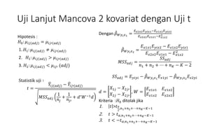 Uji Lanjut Mancova 2 kovariat dengan Uji t
Hipotesis :
𝐻0: 𝜇𝑖𝑗(𝑎𝑑𝑗) = 𝜇𝑖𝑗′(𝑎𝑑𝑗)
1. 𝐻1: 𝜇𝑖𝑗(𝑎𝑑𝑗) ≠ 𝜇𝑖𝑗′(𝑎𝑑𝑗)
2. 𝐻1: 𝜇𝑖𝑗(𝑎𝑑𝑗) > 𝜇𝑖𝑗′(𝑎𝑑𝑗)
3. 𝐻1: 𝜇𝑖𝑗(𝑎𝑑𝑗) < 𝜇𝑖𝑗′ (𝑎𝑑𝑗)
Statistik uji ∶
𝑡 =
𝑌𝑖𝑗(𝑎𝑑𝑗) − 𝑌𝑖𝑗′(𝑎𝑑𝑗)
𝑀𝑆𝑆 𝑎𝑑𝑗
1
𝑛𝑗
+
1
𝑛𝑗′
+ 𝑑′ 𝑊−1 𝑑
Dengan 𝛽 𝑊𝑦 𝑖 𝑥1
=
𝐸 𝑥2𝑥2 𝐸 𝑦𝑖𝑥1−𝐸 𝑥1𝑥2 𝐸 𝑦𝑖𝑥2
𝐸 𝑥2𝑥2 𝐸 𝑥1𝑥1−𝐸 𝑥1𝑥2
2
𝛽 𝑊𝑦 𝑖 𝑥2
=
𝐸 𝑥1𝑥1 𝐸 𝑦𝑖𝑥2 − 𝐸 𝑥1𝑥2 𝐸 𝑦𝑖𝑥1
𝐸 𝑥2𝑥2 𝐸 𝑥1𝑥1 − 𝐸 𝑥1𝑥2
2
𝑀𝑆𝑆 𝑎𝑑𝑗 =
𝑆𝑆 𝑎𝑑𝑗
𝑛1 + 𝑛2 + ⋯ + 𝑛 𝐾 − 𝐾 − 2
𝑆𝑆 𝑎𝑑𝑗 = 𝐸 𝑦𝑖𝑦𝑖 − 𝛽 𝑊𝑦 𝑖 𝑥1
𝐸 𝑥1𝑦𝑖 − 𝛽 𝑊𝑦 𝑖 𝑥2
𝐸 𝑥2𝑦𝑖
𝑑 =
𝑋1𝑗 − 𝑋2𝑗′
𝑋2𝑗 − 𝑋2𝑗′
, 𝑊 =
𝐸 𝑥1𝑥1 𝐸 𝑥1𝑥2
𝐸 𝑥1𝑥2 𝐸 𝑥2𝑥2
Kriteria :𝐻0 ditolak jika
1. 𝑡 >𝑡 𝛼
2
,𝑛1+𝑛2+⋯+𝑛 𝐾−𝐾−1
2. 𝑡 > 𝑡 𝛼,𝑛1+𝑛2+⋯+𝑛 𝐾−𝐾−1
3. 𝑡 < −𝑡 𝛼,𝑛1+𝑛2+⋯+𝑛 𝐾−𝐾−1
 