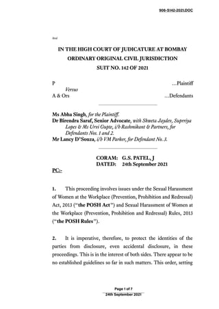 906-S142-2021.DOC
Atul
IN THE HIGH COURT OF JUDICATURE AT BOMBAY
ORDINARY ORIGINAL CIVIL JURISDICTION
SUIT NO. 142 OF 2021
P …Plaintiff
Versus
A & Ors …Defendants
Ms Abha Singh, for the Plaintiff.
Dr Birendra Saraf, Senior Advocate, with Shweta Jaydev, Suprriya
Lopes & Ms Urvi Gupte, i/b Rashmikant & Partners, for
Defendants Nos. 1 and 2.
Mr Lancy D’Souza, i/b VM Parker, for Defendant No. 3.
CORAM: G.S. PATEL, J
DATED: 24th September 2021
PC:-
1. This proceeding involves issues under the Sexual Harassment
of Women at the Workplace (Prevention, Prohibition and Redressal)
Act, 2013 (“the POSH Act”) and Sexual Harassment of Women at
the Workplace (Prevention, Prohibition and Redressal) Rules, 2013
(“the POSH Rules”).
2. It is imperative, therefore, to protect the identities of the
parties from disclosure, even accidental disclosure, in these
proceedings. This is in the interest of both sides. There appear to be
no established guidelines so far in such matters. This order, setting
Page 1 of 7
24th September 2021
ATUL
GANESH
KULKARNI
Digitally
signed by
ATUL
GANESH
KULKARNI
Date:
2021.09.27
11:08:49
+0530
 