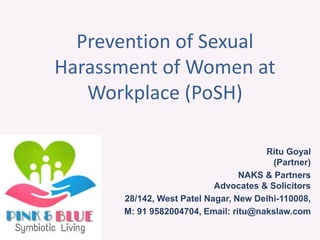 Prevention of Sexual
Harassment of Women at
Workplace (PoSH)
Ritu Goyal
(Partner)
NAKS & Partners
Advocates & Solicitors
28/142, West Patel Nagar, New Delhi-110008,
M: 91 9582004704, Email: ritu@nakslaw.com
 