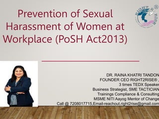 Prevention of Sexual
Harassment of Women at
Workplace (PoSH Act2013)
DR. RAINA KHATRI TANDON
FOUNDER CEO RIGHT2RISE® ,
3 times TEDX Speaker
Business Strategist, SME TACTICIAN
Trainings Compliance & Consulting
MSME NITI Aayog Mentor of Change
Call @ 7208017715,Email-reachout.right2rise@gmail.com
 