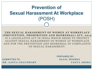 THE SEXUAL HARASSMENT OF WOMEN AT WORKPLACE
(PREVENTION, PROHIBITION AND REDRESSAL) ACT, 2013
IS A LEGISLATIVE ACT IN INDIA WHICH SEEKS TO PROTECT
AGAINST SEXUAL HARASSMENT OF WOMEN AT WORKPLACE
AND FOR THE PREVENTION AND REDRESSAL OF COMPLAINTS
OF SEXUAL HARASSMENT.
P R E P A R E D B Y :
S U B M I T T E D T O : S A J A L M I S H R A
D R . A A N Y A C H A U D H A R Y T A N Y A A R O R A
Prevention of
Sexual Harassment At Workplace
(POSH)
 