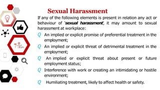 Sexual Harassment
If any of the following elements is present in relation any act or
behaviour of ‘sexual harassment’
, it may amount to sexual
harassment at workplace:
𝘘 An implied or explicit promise of preferential treatment in the
employment;
𝘘 An implied or explicit threat of detrimental treatment in the
employment;
𝘘 An implied or explicit threat about present or future
employment status;
𝘘 Interference with work or creating an intimidating or hostile
environment;
𝘘 Humiliating treatment, likely to affect health or safety.
 