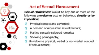 Act of Sexual Harassment
‘Sexual Harassment’ would be any one or more of the
following unwelcome acts or behaviour, directly or by
implication:
𝘘 Physical contact and advances;
𝘘 A demand or request for sexual favours;
𝘘 Making sexually coloured remarks;
𝘘 Showing pornography;
𝘘 Unwelcome physical, verbal or non-verbal conduct
of sexual nature;
 
