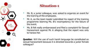 • Ms. B, a junior colleague, was asked to organize an event for
the training of the employees.
• Mr
. A, as the team leader submitted his report of the training
programme blaming Ms. B’s incompetency for the failure of
the event.
• Ms. B felt really embarrassed and filed a complaint for Sexual
Harassment against Mr
. A alleging that the report was only
to harass her.
Question: Will the use of such harsh language be constituted as
sexual harassment because it is directed towards a junior female
colleague?
Situation-1
 