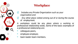 Workplace
𝘘 Includes any Private Organization such as your
organization and
𝘘 Any other place visited arising out of or during the course
of employment.
A workplace could be any place where a working or
professional relationship exists. Some of the basic examples of
a professional relationship are:
• colleagues-peers,
• employee-employer
,
• team leader-team members.
 