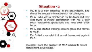 • Ms. B is a new employee in the organization. She
shared her contact information with her colleagues.
• Mr
. A , who was a member of Ms. B’s team and they
kept trying to initiate conversation with Ms. B over
social networking applications and texts after office
hours.
• Mr
. A also started cracking obscene jokes and memes
to Ms.B.
• Ms. B filed a complaint of sexual harassment against
Mr.A.
Question: Does the conduct of Mr
. A amount to sexual
harassment at workplace?
Situation -2
 
