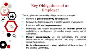 Key Obligations of an
Employer
The Act provides certain key obligation on the employer:
• Promote a gender sensitivity at workplace.
• Remove the factors creating a hostile working environment.
• Provide a safe working environment.
• Formulate and widely disseminate an internal policy for
prohibition, prevention and redressal of sexual harassment at
workplace.
• Display conspicuously at the workplace, the penal
consequences of indulging in acts that may constitutive
sexual harassment.
• Declare the names and contact details of all the members of
the Internal Committee.
 