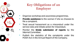 Key Obligations of an
Employer
• Organize workshop and awareness programmes.
• Provide assistance to the woman if she so chooses to
file a complaint.
• Treat sexual harassment as a misconduct under the
service rules and initiate action for misconduct.
• Monitor the timely submission of reports by the
Internal Committee.
• Publish the statistics of the complaints under the
POSH Act in the Annual Report of the Company.
 